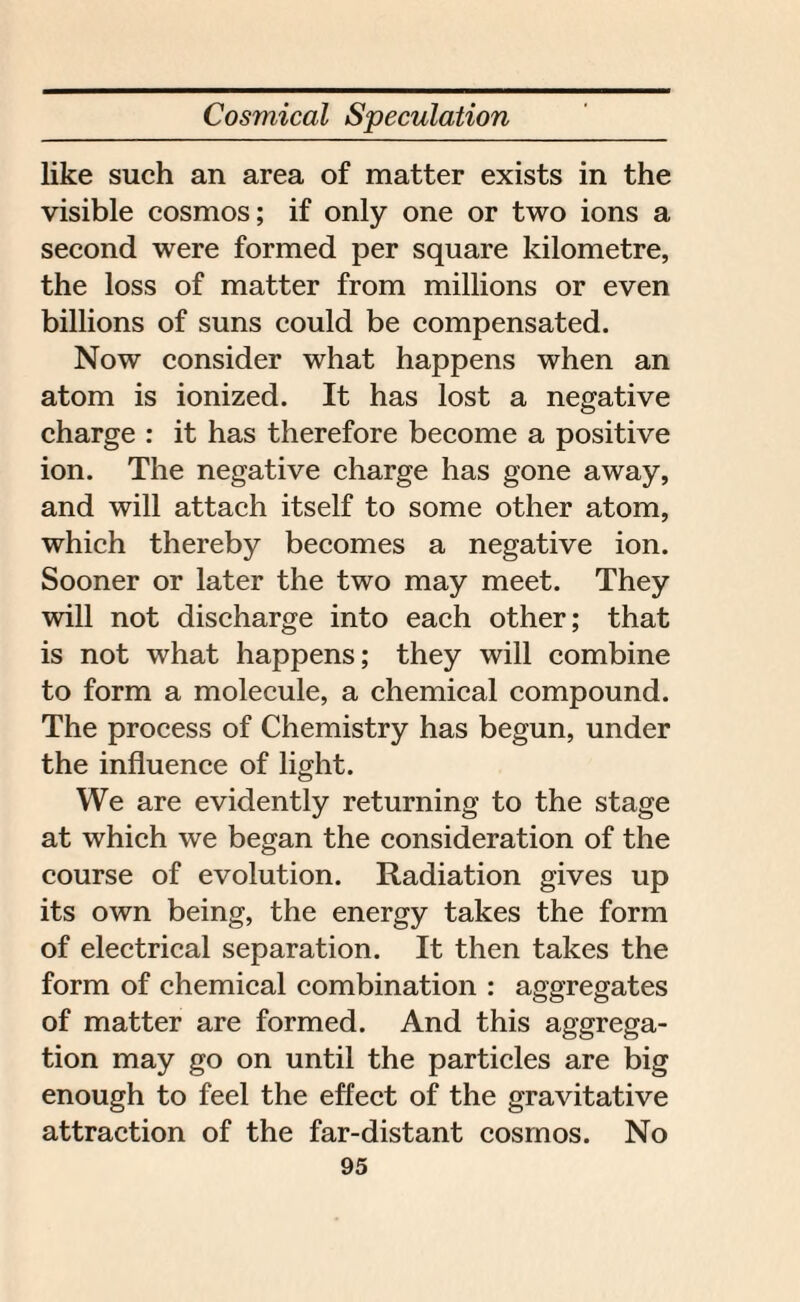 like such an area of matter exists in the visible cosmos; if only one or two ions a second were formed per square kilometre, the loss of matter from millions or even billions of suns could be compensated. Now consider what happens when an atom is ionized. It has lost a negative charge : it has therefore become a positive ion. The negative charge has gone away, and will attach itself to some other atom, which thereby becomes a negative ion. Sooner or later the two may meet. They will not discharge into each other; that is not what happens; they will combine to form a molecule, a chemical compound. The process of Chemistry has begun, under the influence of light. We are evidently returning to the stage at which we began the consideration of the course of evolution. Radiation gives up its own being, the energy takes the form of electrical separation. It then takes the form of chemical combination : aggregates of matter are formed. And this aggrega¬ tion may go on until the particles are big enough to feel the effect of the gravitative attraction of the far-distant cosmos. No