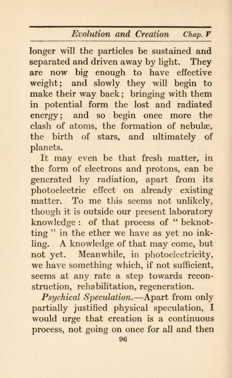 longer will the particles be sustained and separated and driven away by light. They are now big enough to have effective weight; and slowly they will begin to make their way back; bringing with them in potential form the lost and radiated energy; and so begin once more the clash of atoms, the formation of nebulae, the birth of stars, and ultimately of planets. It may even be that fresh matter, in the form of electrons and protons, can be generated by radiation, apart from its photoelectric effect on already existing matter. To me this seems not unlikely, though it is outside our present laboratory knowledge : of that process of “ beknot- ting ” in the ether we have as yet no ink¬ ling. A knowledge of that may come, but not yet. Meanwhile, in photoelectricity, we have something which, if not sufficient, seems at any rate a step towards recon¬ struction, rehabilitation, regeneration. Psychical Speculation.—Apart from only partially justified physical speculation, I would urge that creation is a continuous process, not going on once for all and then
