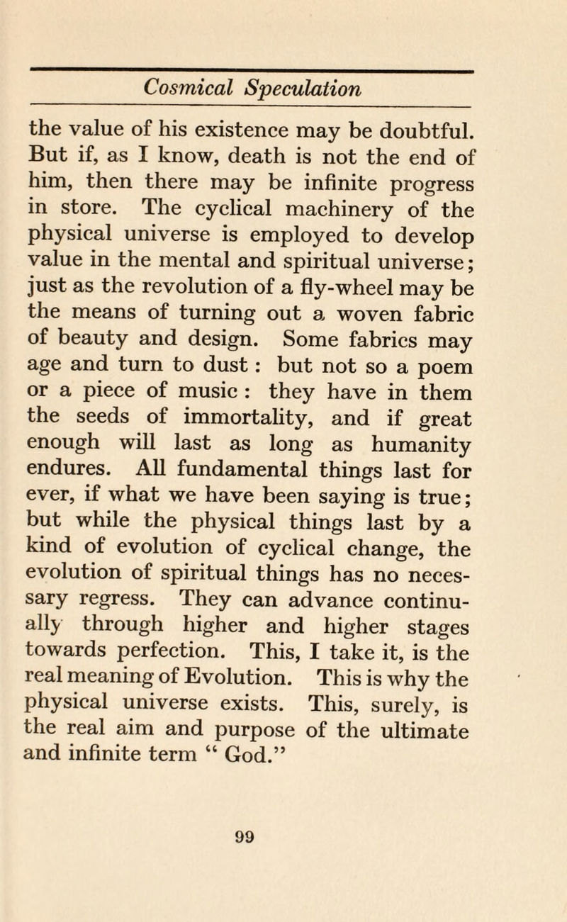 the value of his existence may be doubtful. But if, as I know, death is not the end of him, then there may be infinite progress in store. The cyclical machinery of the physical universe is employed to develop value in the mental and spiritual universe; just as the revolution of a fly-wheel may be the means of turning out a woven fabric of beauty and design. Some fabrics may age and turn to dust: but not so a poem or a piece of music : they have in them the seeds of immortality, and if great enough will last as long as humanity endures. All fundamental things last for ever, if what we have been saying is true; but while the physical things last by a kind of evolution of cyclical change, the evolution of spiritual things has no neces¬ sary regress. They can advance continu¬ ally through higher and higher stages towards perfection. This, I take it, is the real meaning of Evolution. This is why the physical universe exists. This, surely, is the real aim and purpose of the ultimate and infinite term “ God.”
