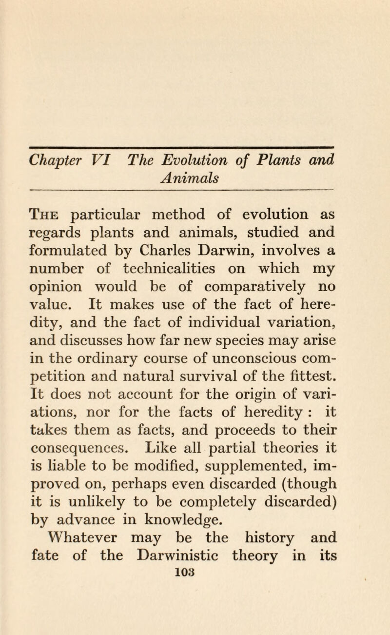 Chapter VI The Evolution of Plants and Animals The particular method of evolution as regards plants and animals, studied and formulated by Charles Darwin, involves a number of technicalities on which my opinion would be of comparatively no value. It makes use of the fact of here¬ dity, and the fact of individual variation, and discusses how far new species may arise in the ordinary course of unconscious com¬ petition and natural survival of the fittest. It does not account for the origin of vari¬ ations, nor for the facts of heredity : it takes them as facts, and proceeds to their consequences. Like all partial theories it is liable to be modified, supplemented, im¬ proved on, perhaps even discarded (though it is unlikely to be completely discarded) by advance in knowledge. Whatever may be the history and fate of the Darwinistic theory in its