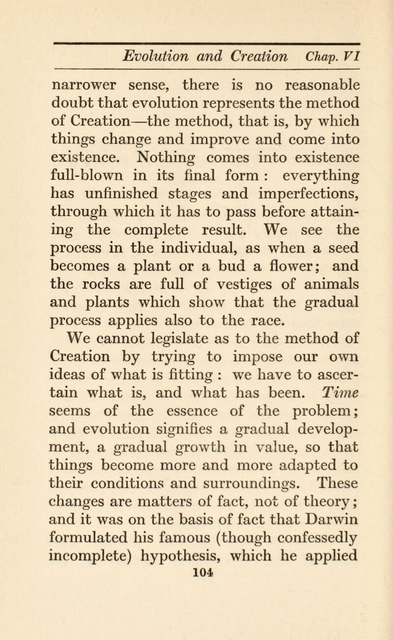 narrower sense, there is no reasonable doubt that evolution represents the method of Creation—the method, that is, by which things change and improve and come into existence. Nothing comes into existence full-blown in its final form : everything has unfinished stages and imperfections, through which it has to pass before attain¬ ing the complete result. We see the process in the individual, as when a seed becomes a plant or a bud a flower; and the rocks are full of vestiges of animals and plants which show that the gradual process applies also to the race. We cannot legislate as to the method of Creation by trying to impose our own ideas of what is fitting : we have to ascer¬ tain what is, and what has been. Time seems of the essence of the problem; and evolution signifies a gradual develop¬ ment, a gradual growth in value, so that things become more and more adapted to their conditions and surroundings. These changes are matters of fact, not of theory; and it was on the basis of fact that Darwin formulated his famous (though confessedly incomplete) hypothesis, which he applied