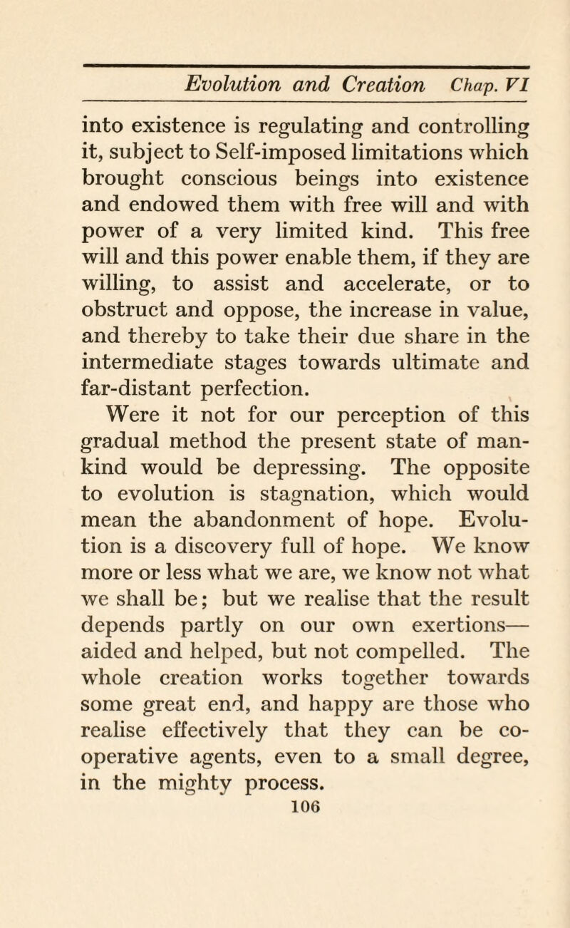 into existence is regulating and controlling it, subject to Self-imposed limitations which brought conscious beings into existence and endowed them with free will and with power of a very limited kind. This free will and this power enable them, if they are willing, to assist and accelerate, or to obstruct and oppose, the increase in value, and thereby to take their due share in the intermediate stages towards ultimate and far-distant perfection. Were it not for our perception of this gradual method the present state of man¬ kind would be depressing. The opposite to evolution is stagnation, which would mean the abandonment of hope. Evolu¬ tion is a discovery full of hope. We know more or less what we are, we know not what we shall be; but we realise that the result depends partly on our own exertions— aided and helped, but not compelled. The whole creation works together towards some great end, and happy are those who realise effectively that they can be co¬ operative agents, even to a small degree, in the mighty process.