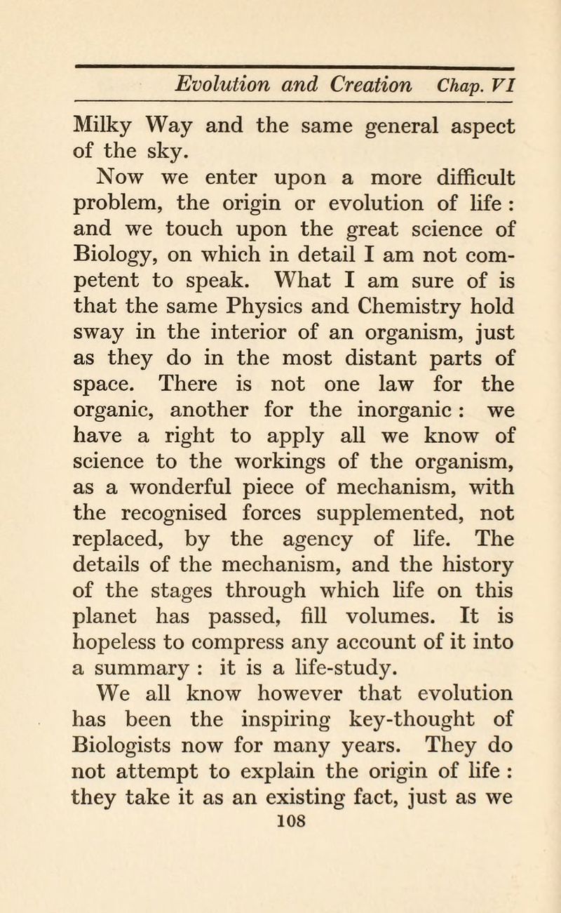 Milky Way and the same general aspect of the sky. Now we enter upon a more difficult problem, the origin or evolution of life : and we touch upon the great science of Biology, on which in detail I am not com¬ petent to speak. What I am sure of is that the same Physics and Chemistry hold sway in the interior of an organism, just as they do in the most distant parts of space. There is not one law for the organic, another for the inorganic : we have a right to apply all we know of science to the workings of the organism, as a wonderful piece of mechanism, with the recognised forces supplemented, not replaced, by the agency of life. The details of the mechanism, and the history of the stages through which life on this planet has passed, fill volumes. It is hopeless to compress any account of it into a summary : it is a life-study. We all know however that evolution has been the inspiring key-thought of Biologists now for many years. They do not attempt to explain the origin of life : they take it as an existing fact, just as we 10s