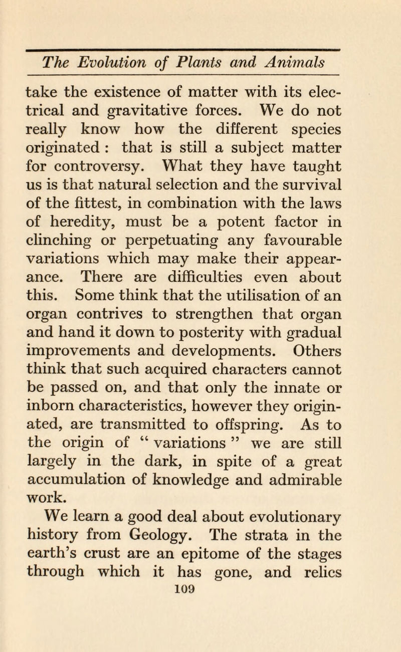 take the existence of matter with its elec¬ trical and gravitative forces. We do not really know how the different species originated : that is still a subject matter for controversy. What they have taught us is that natural selection and the survival of the fittest, in combination with the laws of heredity, must be a potent factor in clinching or perpetuating any favourable variations which may make their appear¬ ance. There are difficulties even about this. Some think that the utilisation of an organ contrives to strengthen that organ and hand it down to posterity with gradual improvements and developments. Others think that such acquired characters cannot be passed on, and that only the innate or inborn characteristics, however they origin¬ ated, are transmitted to offspring. As to the origin of “ variations ” we are still largely in the dark, in spite of a great accumulation of knowledge and admirable work. We learn a good deal about evolutionary history from Geology. The strata in the earth’s crust are an epitome of the stages through which it has gone, and relics