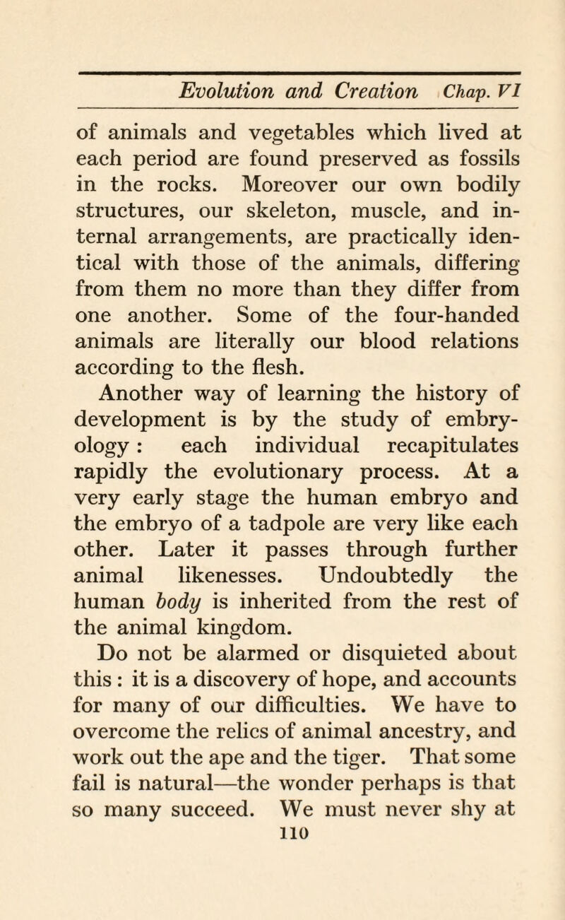 of animals and vegetables which lived at each period are found preserved as fossils in the rocks. Moreover our own bodily structures, our skeleton, muscle, and in¬ ternal arrangements, are practically iden¬ tical with those of the animals, differing from them no more than they differ from one another. Some of the four-handed animals are literally our blood relations according to the flesh. Another way of learning the history of development is by the study of embry¬ ology : each individual recapitulates rapidly the evolutionary process. At a very early stage the human embryo and the embryo of a tadpole are very like each other. Later it passes through further animal likenesses. Undoubtedly the human body is inherited from the rest of the animal kingdom. Do not be alarmed or disquieted about this : it is a discovery of hope, and accounts for many of our difficulties. We have to overcome the relics of animal ancestry, and work out the ape and the tiger. That some fail is natural—the wonder perhaps is that so many succeed. We must never shy at no