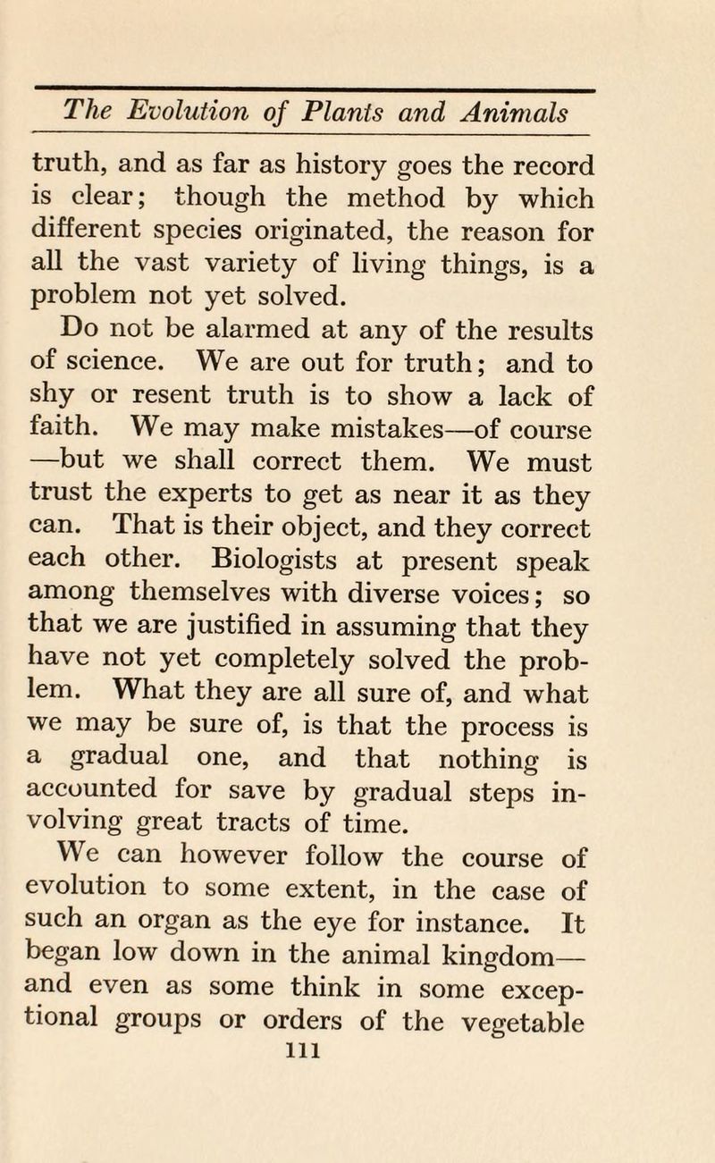 truth, and as far as history goes the record is clear; though the method by which different species originated, the reason for all the vast variety of living things, is a problem not yet solved. Do not be alarmed at any of the results of science. We are out for truth; and to shy or resent truth is to show a lack of faith. We may make mistakes—of course —but we shall correct them. We must trust the experts to get as near it as they can. That is their object, and they correct each other. Biologists at present speak among themselves with diverse voices; so that we are justified in assuming that they have not yet completely solved the prob¬ lem. What they are all sure of, and what we may be sure of, is that the process is a gradual one, and that nothing is accounted for save by gradual steps in¬ volving great tracts of time. We can however follow the course of evolution to some extent, in the case of such an organ as the eye for instance. It began low down in the animal kingdom— and even as some think in some excep¬ tional groups or orders of the vegetable ill