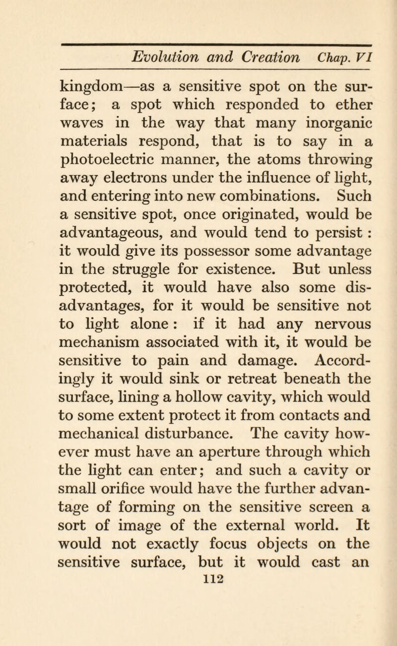 kingdom—as a sensitive spot on the sur¬ face ; a spot which responded to ether waves in the way that many inorganic materials respond, that is to say in a photoelectric manner, the atoms throwing away electrons under the influence of light, and entering into new combinations. Such a sensitive spot, once originated, would be advantageous, and would tend to persist: it would give its possessor some advantage in the struggle for existence. But unless protected, it would have also some dis¬ advantages, for it would be sensitive not to light alone : if it had any nervous mechanism associated with it, it would be sensitive to pain and damage. Accord¬ ingly it would sink or retreat beneath the surface, lining a hollow cavity, which would to some extent protect it from contacts and mechanical disturbance. The cavity how¬ ever must have an aperture through which the light can enter; and such a cavity or small orifice would have the further advan¬ tage of forming on the sensitive screen a sort of image of the external world. It would not exactly focus objects on the sensitive surface, but it would cast an