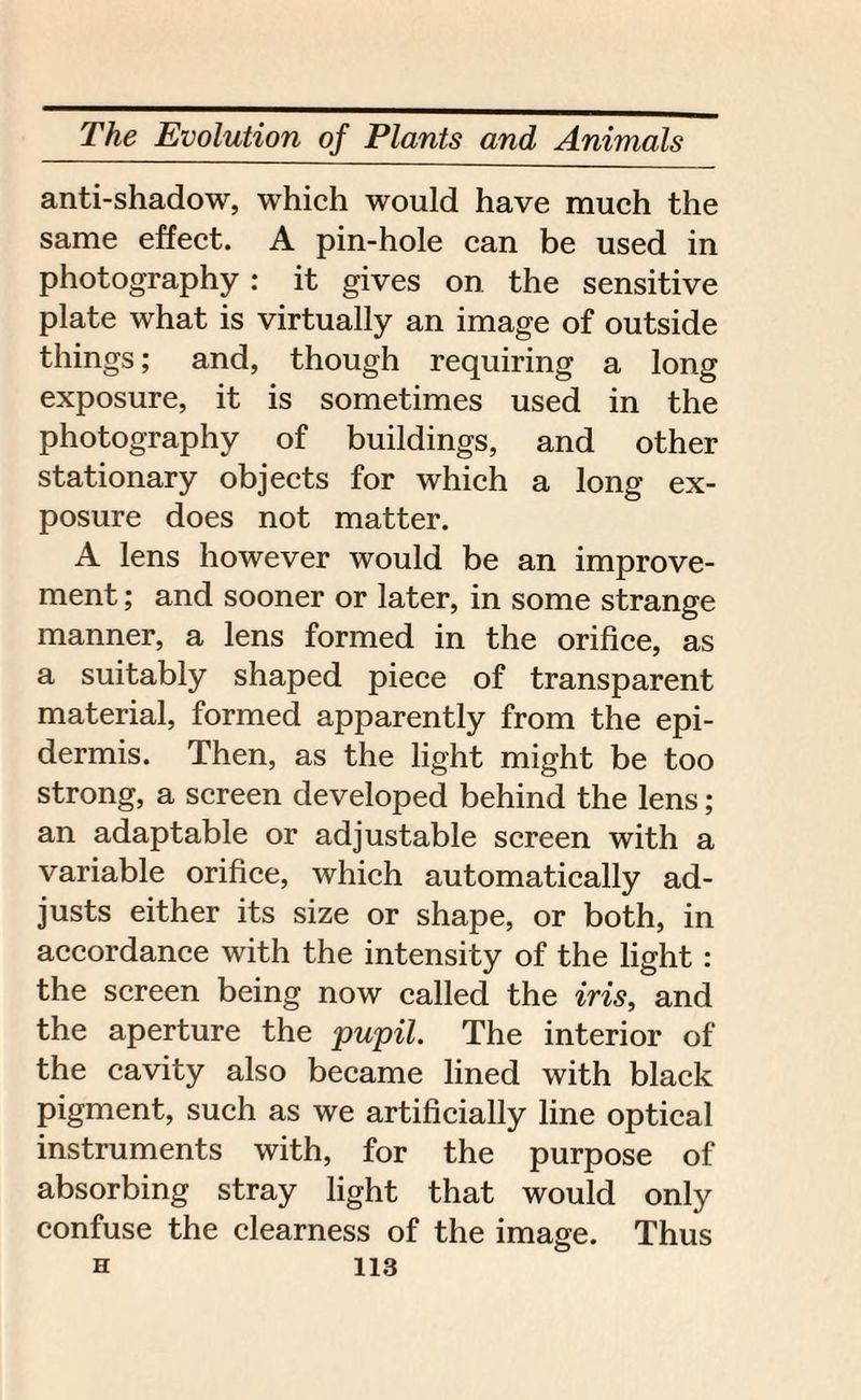 anti-shadow, which would have much the same effect. A pin-hole can be used in photography : it gives on the sensitive plate what is virtually an image of outside things; and, though requiring a long exposure, it is sometimes used in the photography of buildings, and other stationary objects for which a long ex¬ posure does not matter. A lens however would be an improve¬ ment ; and sooner or later, in some strange manner, a lens formed in the orifice, as a suitably shaped piece of transparent material, formed apparently from the epi¬ dermis. Then, as the light might be too strong, a screen developed behind the lens; an adaptable or adjustable screen with a variable orifice, which automatically ad¬ justs either its size or shape, or both, in accordance with the intensity of the light : the screen being now called the iris, and the aperture the pupil. The interior of the cavity also became lined with black pigment, such as we artificially line optical instruments with, for the purpose of absorbing stray light that would only confuse the clearness of the image. Thus