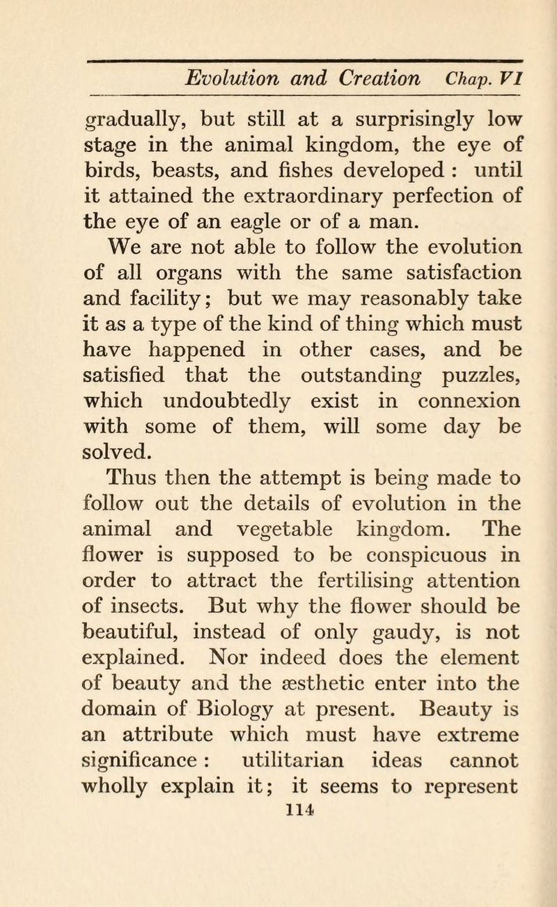 gradually, but still at a surprisingly low stage in the animal kingdom, the eye of birds, beasts, and fishes developed : until it attained the extraordinary perfection of the eye of an eagle or of a man. We are not able to follow the evolution of all organs with the same satisfaction and facility; but we may reasonably take it as a type of the kind of thing which must have happened in other cases, and be satisfied that the outstanding puzzles, which undoubtedly exist in connexion with some of them, will some day be solved. Thus then the attempt is being made to follow out the details of evolution in the animal and vegetable kingdom. The flower is supposed to be conspicuous in order to attract the fertilising attention of insects. But why the flower should be beautiful, instead of only gaudy, is not explained. Nor indeed does the element of beauty and the aesthetic enter into the domain of Biology at present. Beauty is an attribute which must have extreme significance : utilitarian ideas cannot wholly explain it; it seems to represent