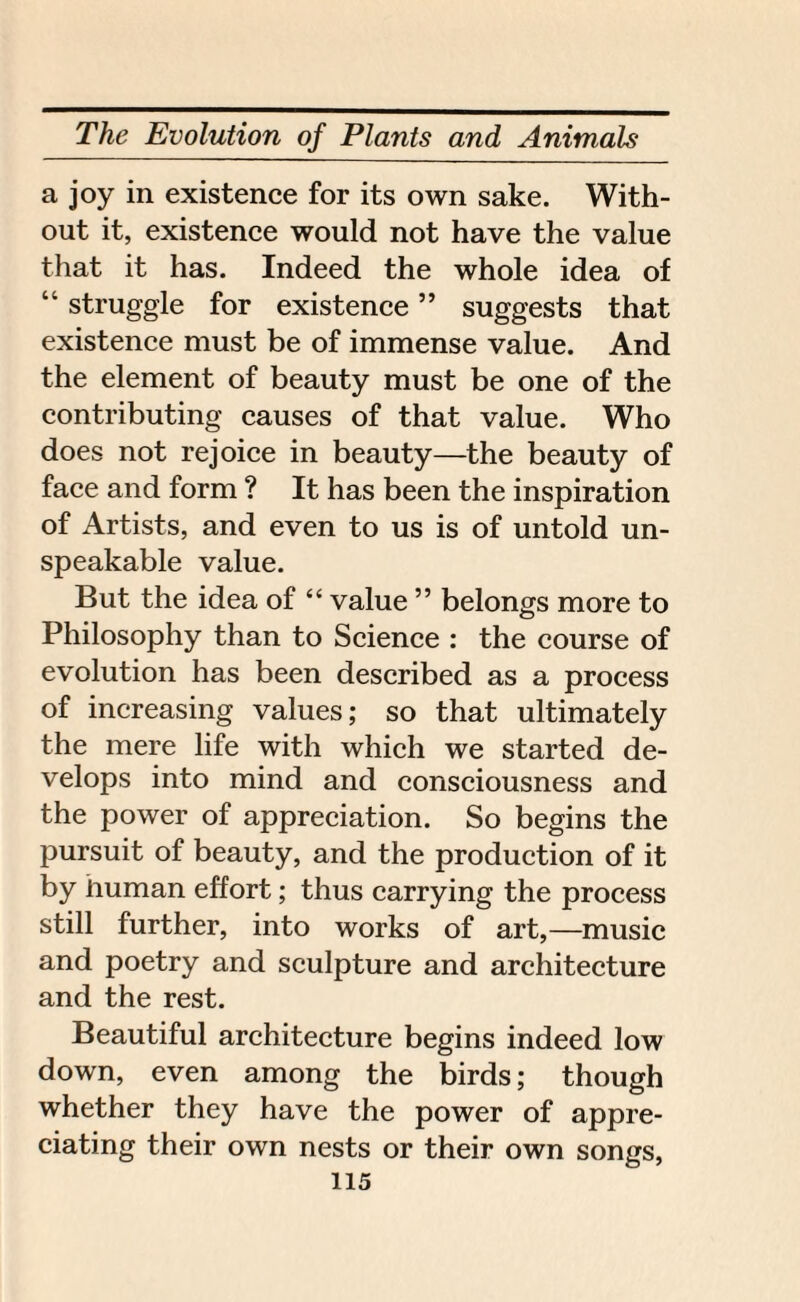 a joy in existence for its own sake. With¬ out it, existence would not have the value that it has. Indeed the whole idea of “ struggle for existence ” suggests that existence must be of immense value. And the element of beauty must be one of the contributing causes of that value. Who does not rejoice in beauty—the beauty of face and form ? It has been the inspiration of Artists, and even to us is of untold un¬ speakable value. But the idea of “ value ” belongs more to Philosophy than to Science : the course of evolution has been described as a process of increasing values; so that ultimately the mere life with which we started de¬ velops into mind and consciousness and the power of appreciation. So begins the pursuit of beauty, and the production of it by human effort; thus carrying the process still further, into works of art,—music and poetry and sculpture and architecture and the rest. Beautiful architecture begins indeed low down, even among the birds; though whether they have the power of appre¬ ciating their own nests or their own songs,