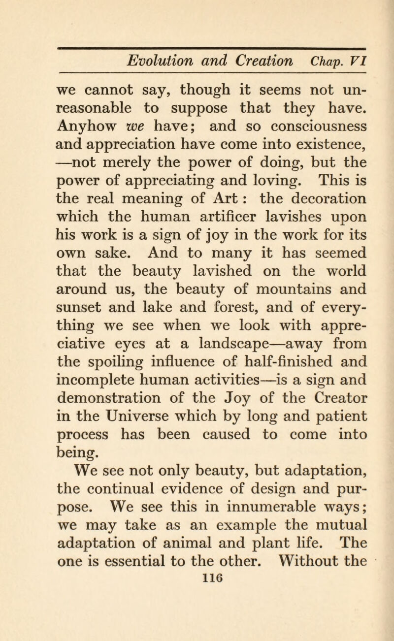 we cannot say, though it seems not un¬ reasonable to suppose that they have. Anyhow we have; and so consciousness and appreciation have come into existence, —not merely the power of doing, but the power of appreciating and loving. This is the real meaning of Art: the decoration which the human artificer lavishes upon his work is a sign of joy in the work for its own sake. And to many it has seemed that the beauty lavished on the world around us, the beauty of mountains and sunset and lake and forest, and of every¬ thing we see when we look with appre¬ ciative eyes at a landscape—away from the spoiling influence of half-finished and incomplete human activities—is a sign and demonstration of the Joy of the Creator in the Universe which by long and patient process has been caused to come into being. We see not only beauty, but adaptation, the continual evidence of design and pur¬ pose. We see this in innumerable ways; we may take as an example the mutual adaptation of animal and plant life. The one is essential to the other. Without the