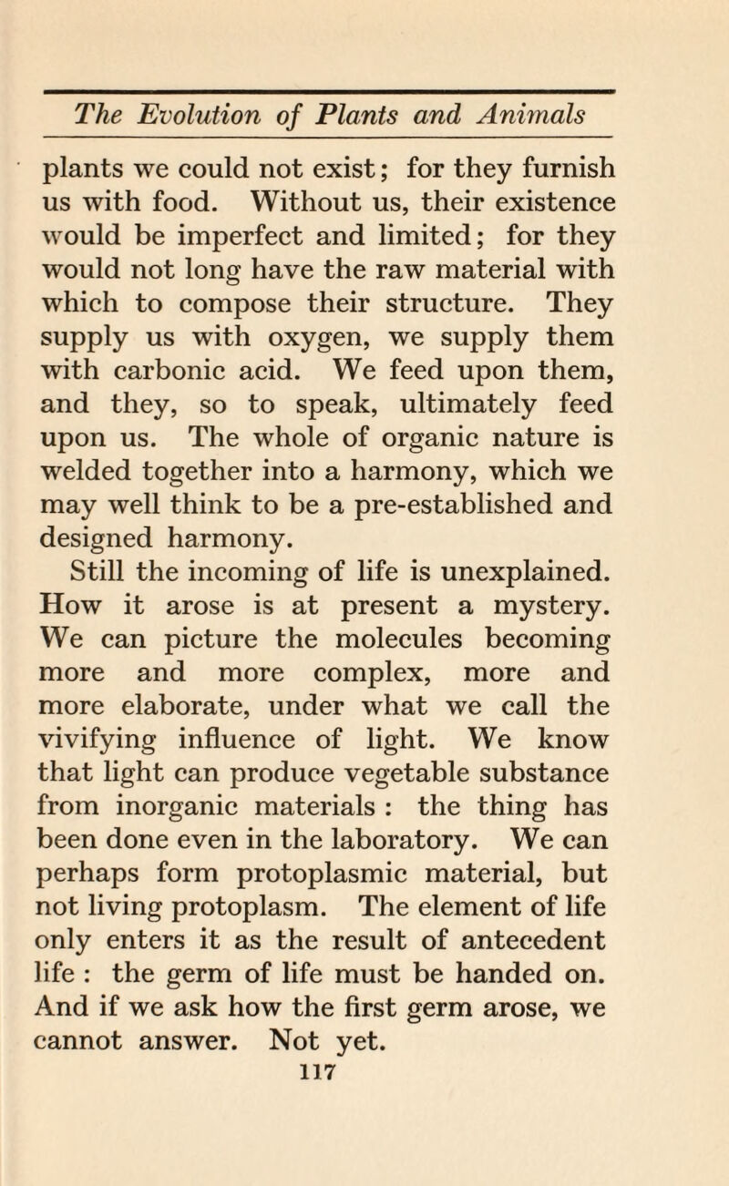 plants we could not exist; for they furnish us with food. Without us, their existence would be imperfect and limited; for they would not long have the raw material with which to compose their structure. They supply us with oxygen, we supply them with carbonic acid. We feed upon them, and they, so to speak, ultimately feed upon us. The whole of organic nature is welded together into a harmony, which we may well think to be a pre-established and designed harmony. Still the incoming of life is unexplained. How it arose is at present a mystery. We can picture the molecules becoming more and more complex, more and more elaborate, under what we call the vivifying influence of light. We know that light can produce vegetable substance from inorganic materials : the thing has been done even in the laboratory. We can perhaps form protoplasmic material, but not living protoplasm. The element of life only enters it as the result of antecedent life : the germ of life must be handed on. And if we ask how the first germ arose, we cannot answer. Not yet.
