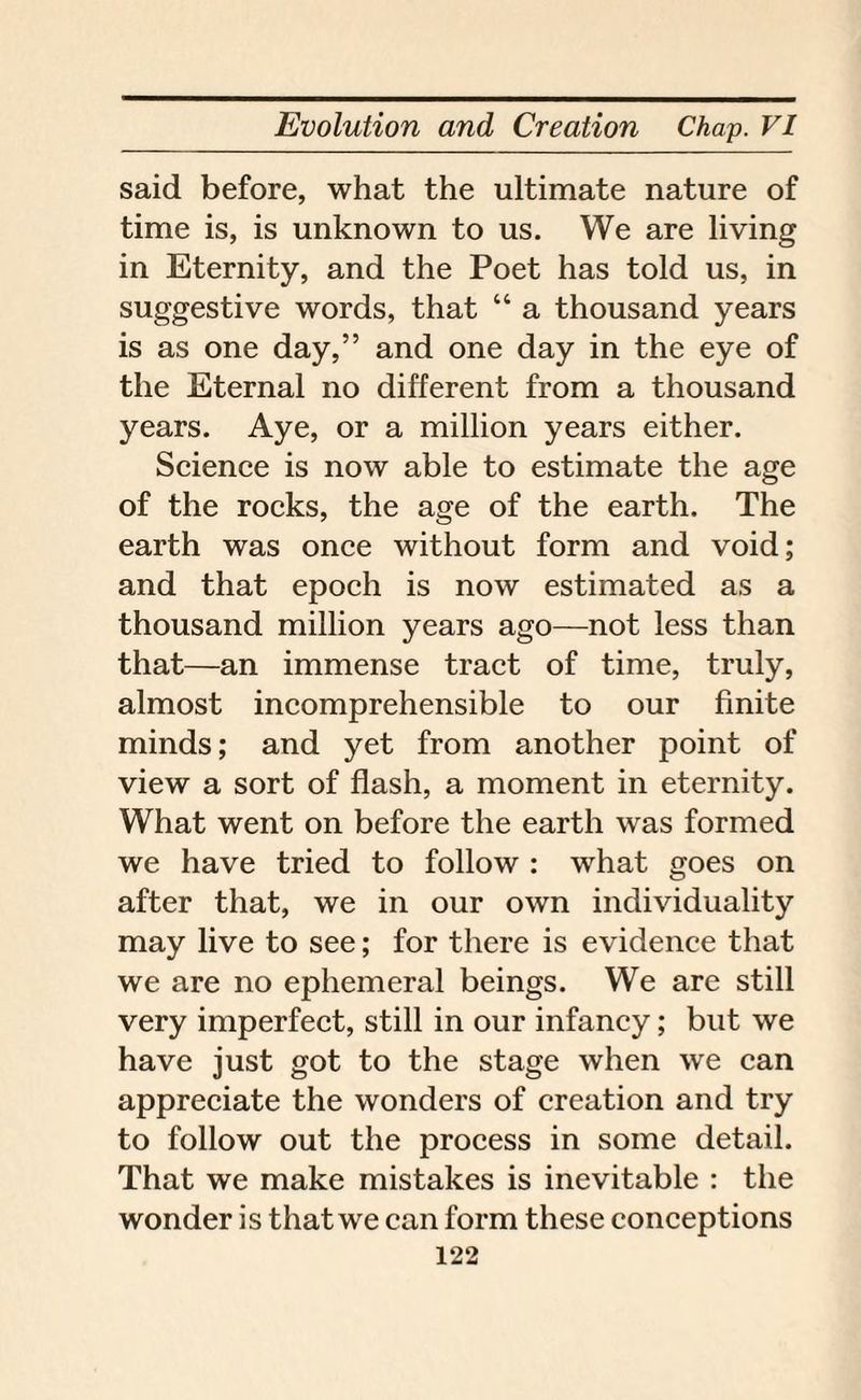 said before, what the ultimate nature of time is, is unknown to us. We are living in Eternity, and the Poet has told us, in suggestive words, that “ a thousand years is as one day,” and one day in the eye of the Eternal no different from a thousand years. Aye, or a million years either. Science is now able to estimate the age of the rocks, the age of the earth. The earth was once without form and void; and that epoch is now estimated as a thousand million years ago—not less than that—an immense tract of time, truly, almost incomprehensible to our finite minds; and yet from another point of view a sort of flash, a moment in eternity. What went on before the earth was formed we have tried to follow : what goes on after that, we in our own individuality may live to see; for there is evidence that we are no ephemeral beings. We are still very imperfect, still in our infancy; but we have just got to the stage when wre can appreciate the wonders of creation and try to follow out the process in some detail. That we make mistakes is inevitable : the wonder is that we can form these conceptions