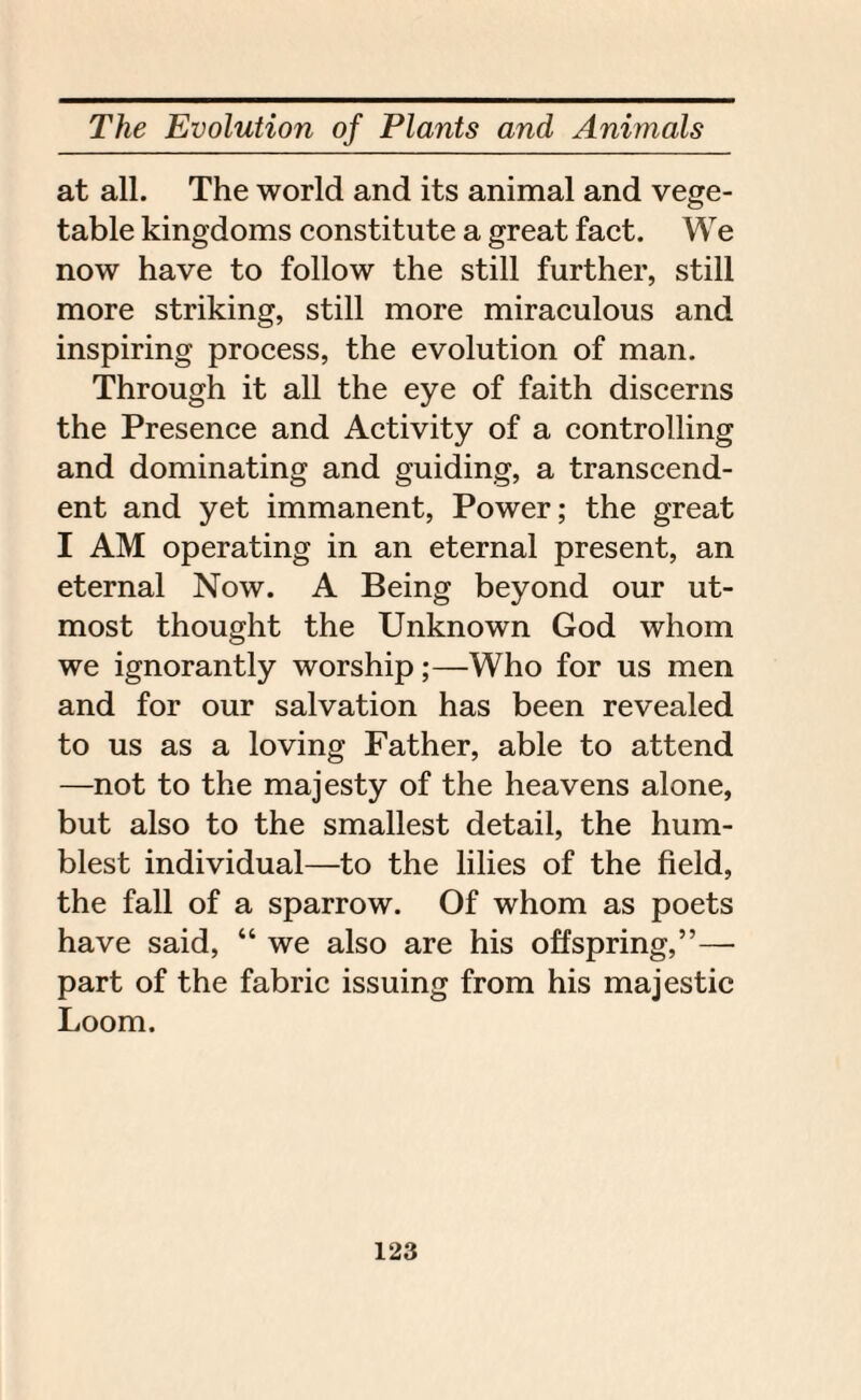 at all. The world and its animal and vege¬ table kingdoms constitute a great fact. We now have to follow the still further, still more striking, still more miraculous and inspiring process, the evolution of man. Through it all the eye of faith discerns the Presence and Activity of a controlling and dominating and guiding, a transcend¬ ent and yet immanent, Power; the great I AM operating in an eternal present, an eternal Now. A Being beyond our ut¬ most thought the Unknown God whom we ignorantly worship;—Who for us men and for our salvation has been revealed to us as a loving Father, able to attend —not to the majesty of the heavens alone, but also to the smallest detail, the hum¬ blest individual—to the lilies of the field, the fall of a sparrow. Of whom as poets have said, “ we also are his offspring,”— part of the fabric issuing from his majestic Loom.