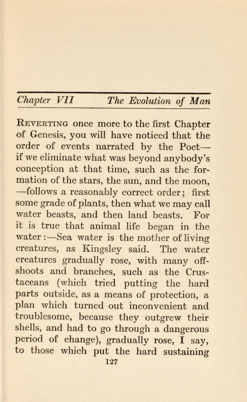 Reverting once more to the first Chapter of Genesis, you will have noticed that the order of events narrated by the Poet— if we eliminate what was beyond anybody’s conception at that time, such as the for¬ mation of the stars, the sun, and the moon, —follows a reasonably correct order; first some grade of plants, then what we may call water beasts, and then land beasts. For it is true that animal life began in the water:—Sea water is the mother of living creatures, as Kingsley said. The water creatures gradually rose, with many off¬ shoots and branches, such as the Crus¬ taceans (which tried putting the hard parts outside, as a means of protection, a plan which turned out inconvenient and troublesome, because they outgrew their shells, and had to go through a dangerous period of change), gradually rose, I say, to those which put the hard sustaining