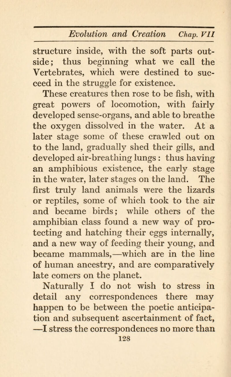 structure inside, with the soft parts out¬ side ; thus beginning what we call the Vertebrates, which were destined to suc¬ ceed in the struggle for existence. These creatures then rose to be fish, with great powers of locomotion, with fairly developed sense-organs, and able to breathe the oxygen dissolved in the water. At a later stage some of these crawled out on to the land, gradually shed their gills, and developed air-breathing lungs : thus having an amphibious existence, the early stage in the water, later stages on the land. The first truly land animals were the lizards or reptiles, some of which took to the air and became birds; while others of the amphibian class found a new way of pro¬ tecting and hatching their eggs internally, and a new way of feeding their young, and became mammals,—which are in the line of human ancestry, and are comparatively late comers on the planet. Naturally I do not wish to stress in detail any correspondences there may happen to be between the poetic anticipa¬ tion and subsequent ascertainment of fact, —I stress the correspondences no more than