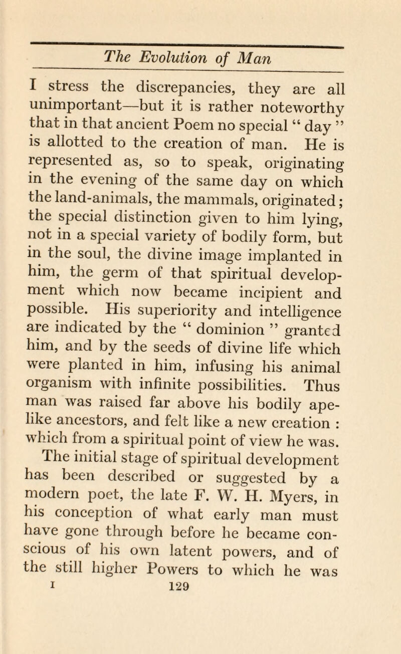 I stress the discrepancies, they are all unimportant—but it is rather noteworthy that in that ancient Poem no special “ day ” is allotted to the creation of man. He is represented as, so to speak, originating in the evening of the same day on which the land-animals, the mammals, originated; the special distinction given to him lying, not in a special variety of bodily form, but in the soul, the divine image implanted in him, the germ of that spiritual develop¬ ment which now became incipient and possible. His superiority and intelligence are indicated by the “ dominion ” granted him, and by the seeds of divine life which were planted in him, infusing his animal organism with infinite possibilities. Thus man was raised far above his bodily ape¬ like ancestors, and felt like a new creation : which from a spiritual point of view he was. The initial stage of spiritual development has been described or suggested by a modern poet, the late F. W. H. Myers, in his conception of what early man must have gone through before he became con¬ scious of his own latent powers, and of the still higher Powers to which he was