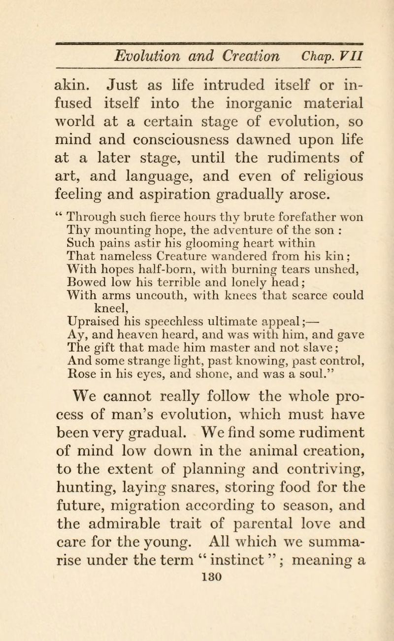 akin. Just as life intruded itself or in¬ fused itself into the inorganic material world at a certain stage of evolution, so mind and consciousness dawned upon life at a later stage, until the rudiments of art, and language, and even of religious feeling and aspiration gradually arose. “ Through such fierce hours thy brute forefather won Thy mounting hope, the adventure of the son : Such pains astir his glooming heart within That nameless Creature wandered from his kin; With hopes half-born, with burning tears unshed, Bowed low his terrible and lonely head; With arms uncouth, with knees that scarce could kneel, Upraised his speechless ultimate appeal;— Ay, and heaven heard, and was with him, and gave The gift that made him master and not slave; And some strange light, past knowing, past control, Rose in his eyes, and shone, and was a soul.” We cannot really follow the whole pro¬ cess of man’s evolution, which must have been very gradual. We find some rudiment of mind low down in the animal creation, to the extent of planning and contriving, hunting, laying snares, storing food for the future, migration according to season, and the admirable trait of parental love and care for the young. All which we summa¬ rise under the term “ instinct ”; meaning a