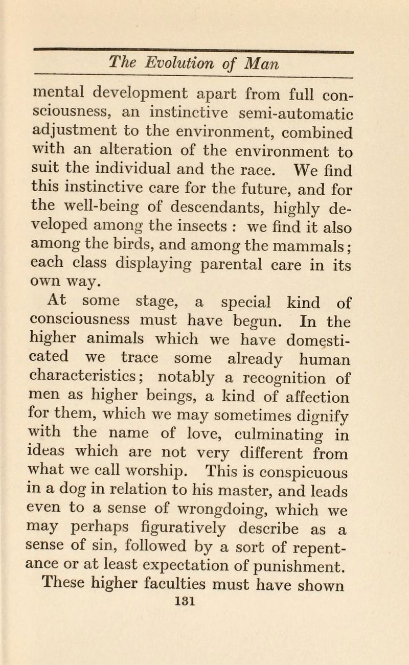 mental development apart from full con¬ sciousness, an instinctive semi-automatic adjustment to the environment, combined with an alteration of the environment to suit the individual and the race. We find this instinctive care for the future, and for the well-being of descendants, highly de¬ veloped among the insects : we find it also among the birds, and among the mammals; each class displaying parental care in its own way. At some stage, a special kind of consciousness must have begun. In the higher animals which we have domesti¬ cated we trace some already human characteristics; notably a recognition of men as higher beings, a kind of affection for them, which we may sometimes dignify with the name of love, culminating in ideas which are not very different from what we call worship. This is conspicuous in a dog in relation to his master, and leads even to a sense of wrongdoing, which we may perhaps figuratively describe as a sense of sin, followed by a sort of repent¬ ance or at least expectation of punishment. These higher faculties must have shown