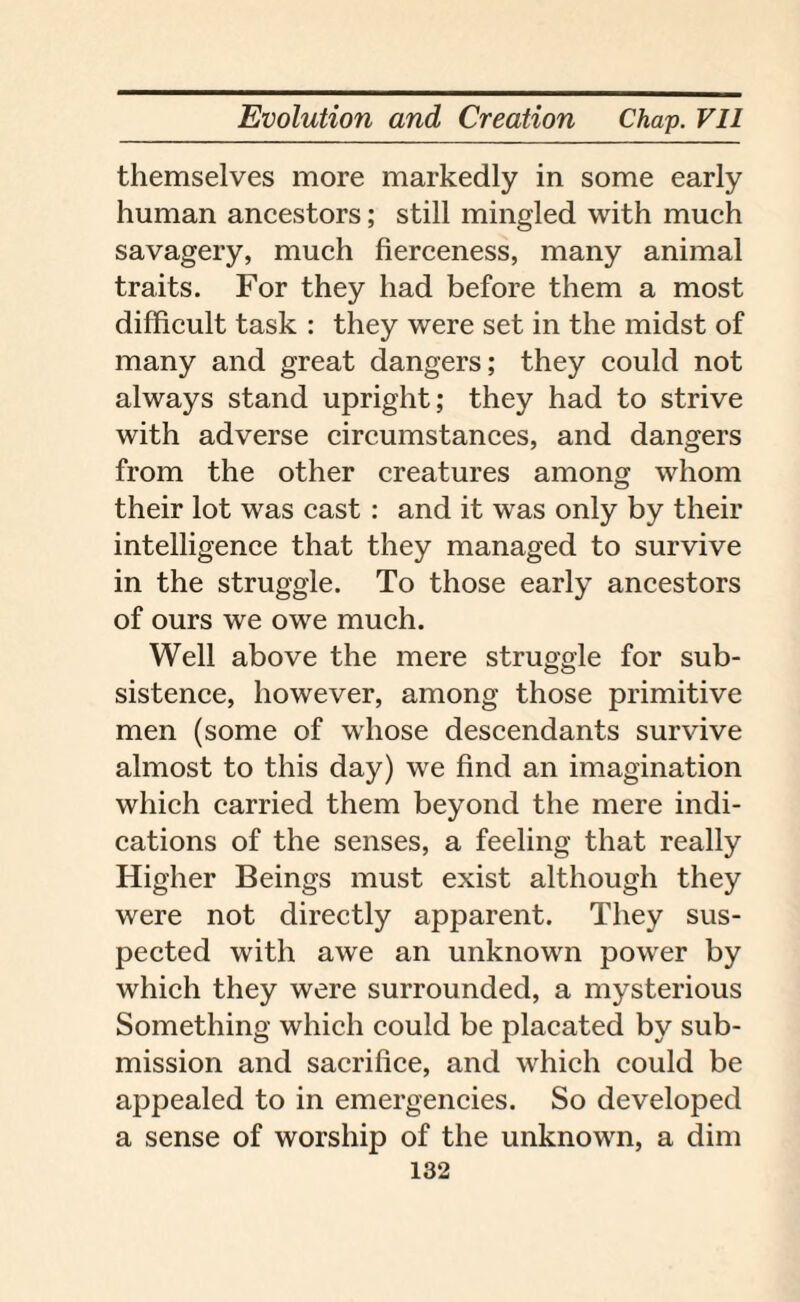 themselves more markedly in some early human ancestors; still mingled with much savagery, much fierceness, many animal traits. For they had before them a most difficult task : they were set in the midst of many and great dangers; they could not always stand upright; they had to strive with adverse circumstances, and dangers from the other creatures among whom their lot was cast : and it was only by their intelligence that they managed to survive in the struggle. To those early ancestors of ours we owe much. Well above the mere struggle for sub¬ sistence, however, among those primitive men (some of whose descendants survive almost to this day) we find an imagination which carried them beyond the mere indi¬ cations of the senses, a feeling that really Higher Beings must exist although they were not directly apparent. They sus¬ pected with awe an unknown power by which they were surrounded, a mysterious Something which could be placated by sub¬ mission and sacrifice, and which could be appealed to in emergencies. So developed a sense of worship of the unknown, a dim