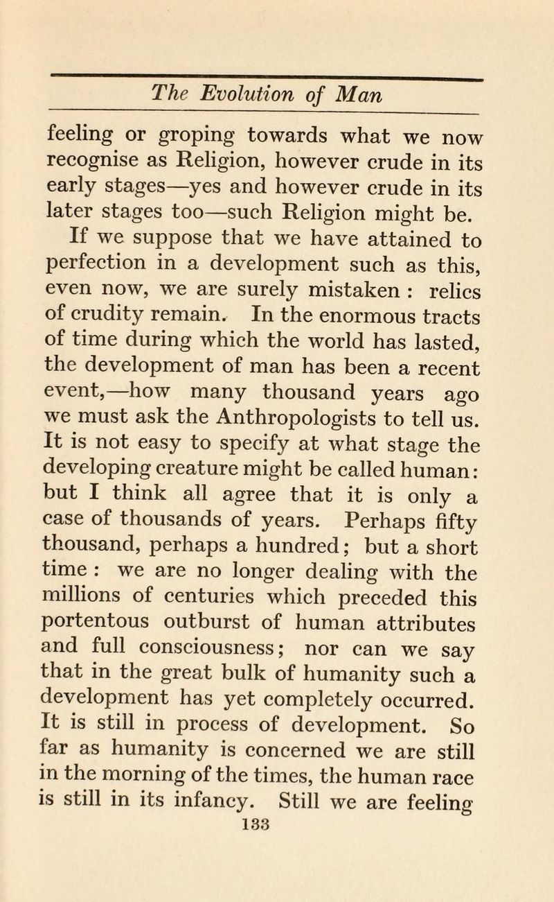 feeling or groping towards what we now recognise as Religion, however crude in its early stages—yes and however crude in its later stages too—such Religion might be. If we suppose that we have attained to perfection in a development such as this, even now, we are surely mistaken : relics of crudity remain. In the enormous tracts of time during which the world has lasted, the development of man has been a recent event,—how many thousand years ago we must ask the Anthropologists to tell us. It is not easy to specify at what stage the developing creature might be called human: but I think all agree that it is only a case of thousands of years. Perhaps fifty thousand, perhaps a hundred; but a short time : we are no longer dealing with the millions of centuries which preceded this portentous outburst of human attributes and full consciousness; nor can we say that in the great bulk of humanity such a development has yet completely occurred. It is still in process of development. So far as humanity is concerned we are still in the morning of the times, the human race is still in its infancy. Still we are feeling