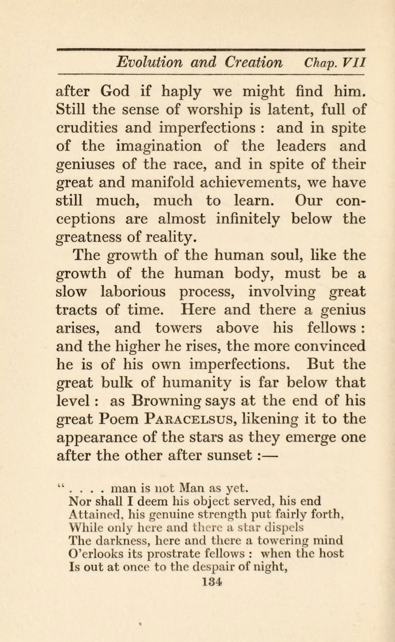 after God if haply we might find him. Still the sense of worship is latent, full of crudities and imperfections : and in spite of the imagination of the leaders and geniuses of the race, and in spite of their great and manifold achievements, we have still much, much to learn. Our con¬ ceptions are almost infinitely below the greatness of reality. The growth of the human soul, like the growth of the human body, must be a slow laborious process, involving great tracts of time. Here and there a genius arises, and towers above his fellows : and the higher he rises, the more convinced he is of his own imperfections. But the great bulk of humanity is far below that level: as Browning says at the end of his great Poem Paracelsus, likening it to the appearance of the stars as they emerge one after the other after sunset:— “ . . . . man is not Man as yet. Nor shall I deem his object served, his end Attained, his genuine strength put fairly forth, While only here and there a star dispels The darkness, here and there a towering mind O’erlooks its prostrate fellows : when the host Is out at once to the despair of night,