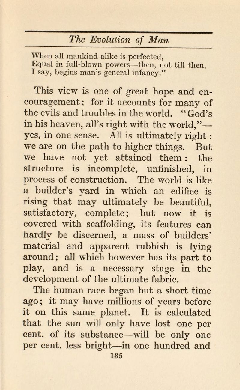 When all mankind alike is perfected, Equal in full-blown powers—then, not till then, I say, begins man’s general infancy.” This view is one of great hope and en¬ couragement; for it accounts for many of the evils and troubles in the world. “God’s in his heaven, all’s right with the world,”— yes, in one sense. All is ultimately right: we are on the path to higher things. But we have not yet attained them : the structure is incomplete, unfinished, in process of construction. The world is like a builder’s yard in which an edifice is rising that may ultimately be beautiful, satisfactory, complete; but now it is covered with scaffolding, its features can hardly be discerned, a mass of builders’ material and apparent rubbish is lying around; all which however has its part to play, and is a necessary stage in the development of the ultimate fabric. The human race began but a short time ago; it may have millions of years before it on this same planet. It is calculated that the sun will only have lost one per cent, of its substance—will be only one per cent, less bright—in one hundred and