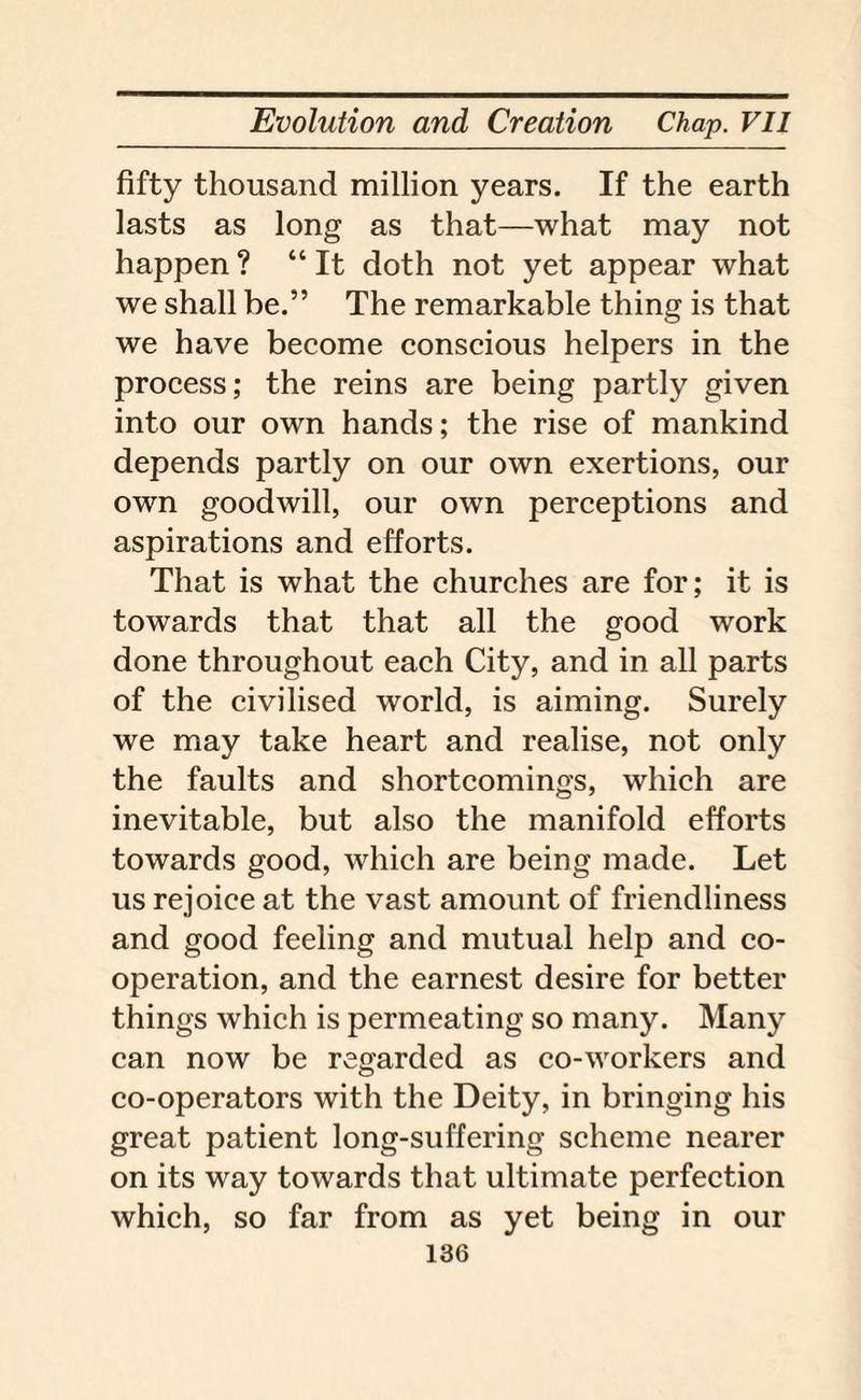 fifty thousand million years. If the earth lasts as long as that—what may not happen ? “ It doth not yet appear what we shall be.” The remarkable thing is that we have become conscious helpers in the process; the reins are being partly given into our own hands; the rise of mankind depends partly on our own exertions, our own goodwill, our own perceptions and aspirations and efforts. That is what the churches are for; it is towards that that all the good work done throughout each City, and in all parts of the civilised world, is aiming. Surely we may take heart and realise, not only the faults and shortcomings, which are inevitable, but also the manifold efforts towards good, which are being made. Let us rejoice at the vast amount of friendliness and good feeling and mutual help and co¬ operation, and the earnest desire for better things which is permeating so many. Many can now be regarded as co-workers and co-operators with the Deity, in bringing his great patient long-suffering scheme nearer on its way towards that ultimate perfection which, so far from as yet being in our