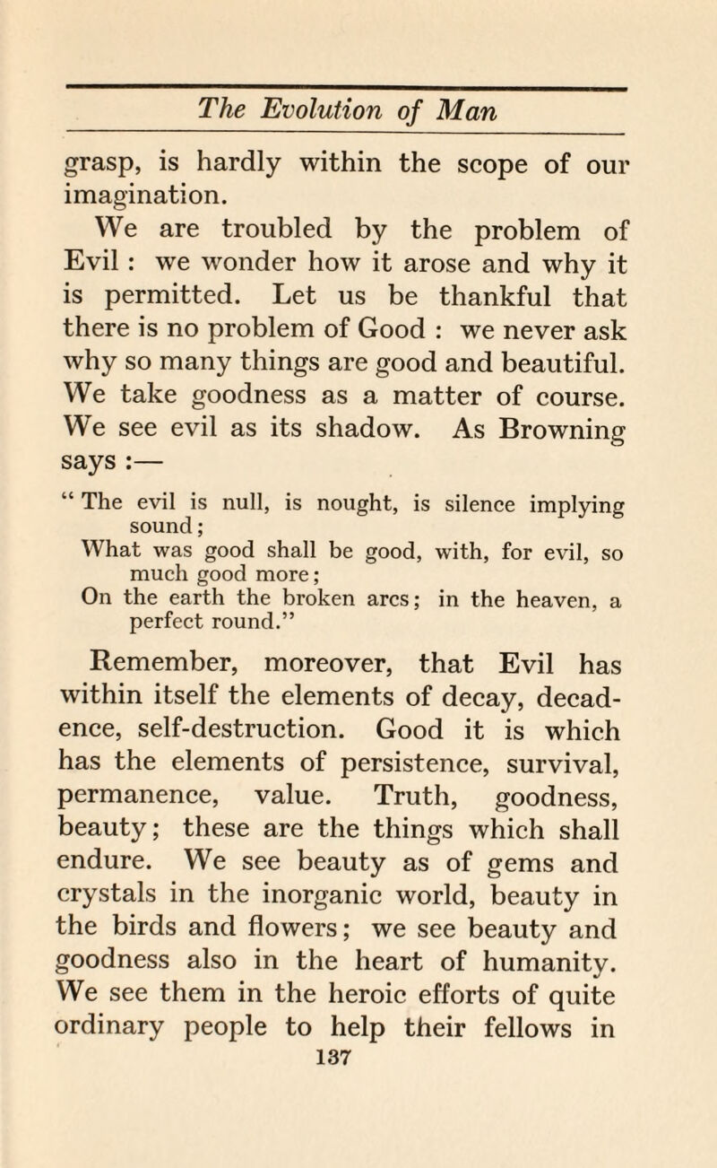grasp, is hardly within the scope of our imagination. We are troubled by the problem of Evil: we wonder how it arose and why it is permitted. Let us be thankful that there is no problem of Good : we never ask why so many things are good and beautiful. We take goodness as a matter of course. We see evil as its shadow. As Browning says :— “ The evil is null, is nought, is silence implying sound; What was good shall be good, with, for evil, so much good more; On the earth the broken arcs; in the heaven, a perfect round.” Remember, moreover, that Evil has within itself the elements of decay, decad¬ ence, self-destruction. Good it is which has the elements of persistence, survival, permanence, value. Truth, goodness, beauty; these are the things which shall endure. We see beauty as of gems and crystals in the inorganic world, beauty in the birds and flowers; we see beauty and goodness also in the heart of humanity. We see them in the heroic efforts of quite ordinary people to help their fellows in