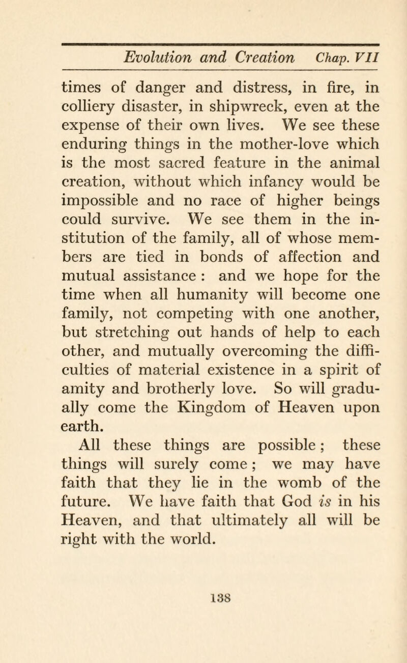 times of danger and distress, in fire, in colliery disaster, in shipwreck, even at the expense of their own lives. We see these enduring things in the mother-love which is the most sacred feature in the animal creation, without which infancy would be impossible and no race of higher beings could survive. We see them in the in¬ stitution of the family, all of whose mem¬ bers are tied in bonds of affection and mutual assistance : and we hope for the time when all humanity will become one family, not competing with one another, but stretching out hands of help to each other, and mutually overcoming the diffi¬ culties of material existence in a spirit of amity and brotherly love. So will gradu¬ ally come the Kingdom of Heaven upon earth. All these things are possible; these things will surely come; we may have faith that they lie in the womb of the future. We have faith that God is in his Heaven, and that ultimately all will be right with the world.