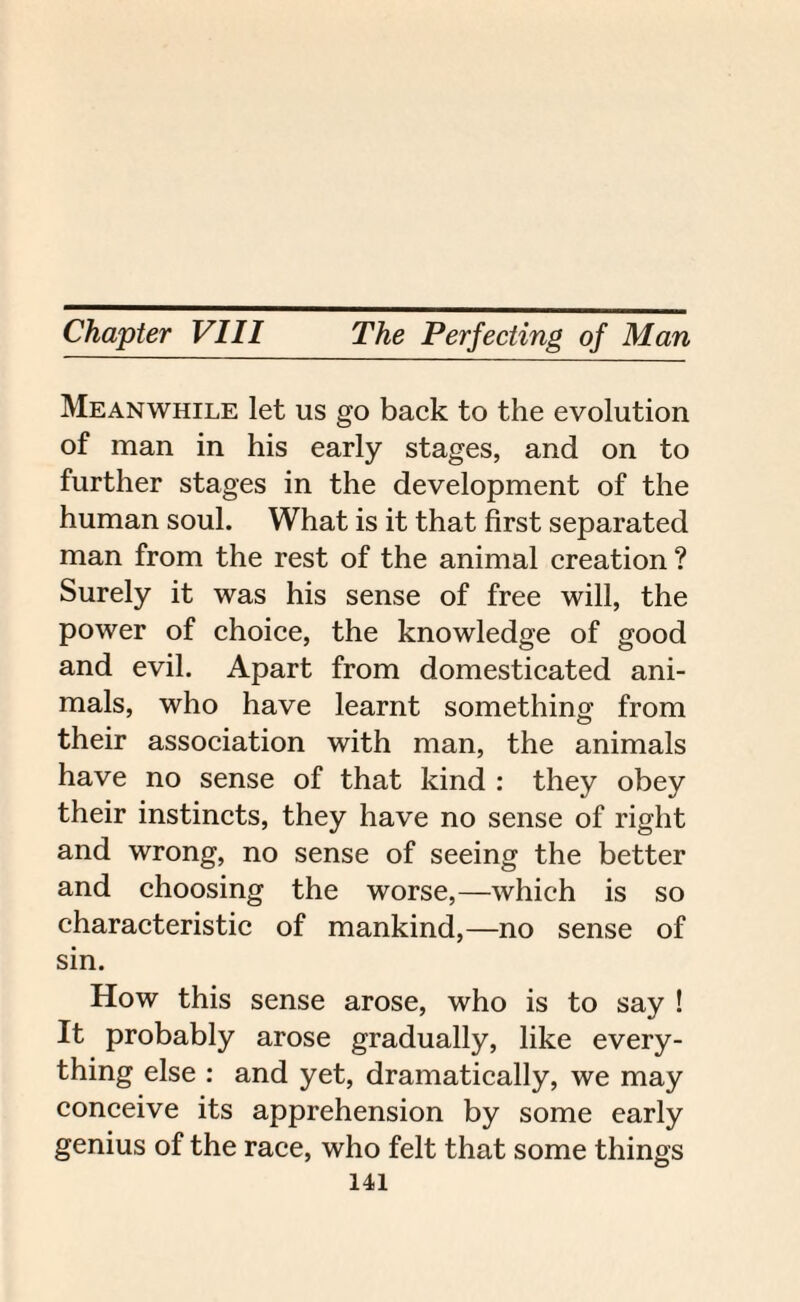 Meanwhile let us go back to the evolution of man in his early stages, and on to further stages in the development of the human soul. What is it that first separated man from the rest of the animal creation ? Surely it was his sense of free will, the power of choice, the knowledge of good and evil. Apart from domesticated ani¬ mals, who have learnt something from their association with man, the animals have no sense of that kind : they obey their instincts, they have no sense of right and wrong, no sense of seeing the better and choosing the worse,—which is so characteristic of mankind,—no sense of sin. How this sense arose, who is to say ! It probably arose gradually, like every¬ thing else : and yet, dramatically, we may conceive its apprehension by some early genius of the race, who felt that some things
