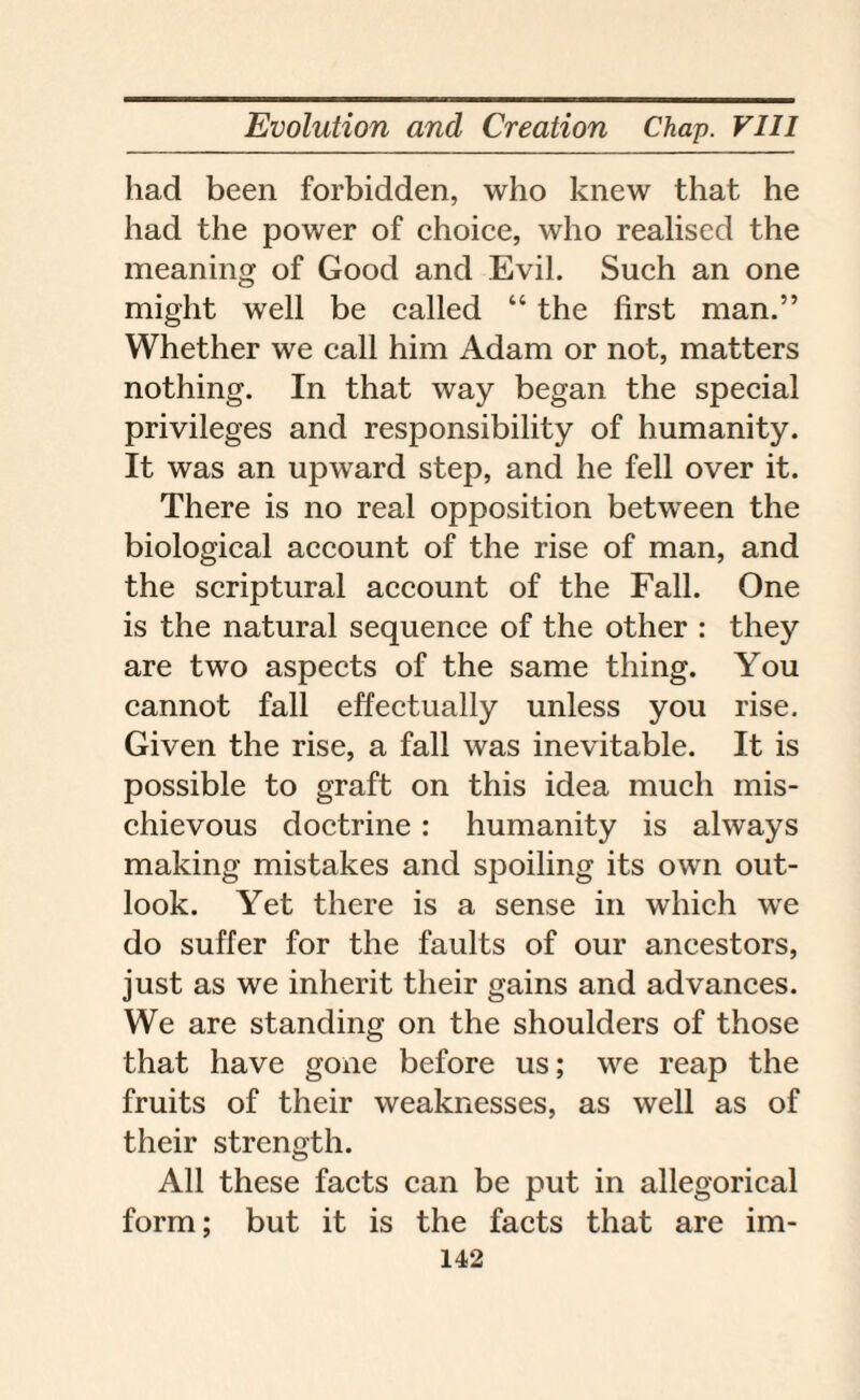 had been forbidden, who knew that he had the power of choice, who realised the meaning of Good and Evil. Such an one might well be called “ the first man.” Whether we call him Adam or not, matters nothing. In that way began the special privileges and responsibility of humanity. It was an upward step, and he fell over it. There is no real opposition between the biological account of the rise of man, and the scriptural account of the Fall. One is the natural sequence of the other : they are two aspects of the same thing. You cannot fall effectually unless you rise. Given the rise, a fall was inevitable. It is possible to graft on this idea much mis¬ chievous doctrine : humanity is always making mistakes and spoiling its own out¬ look. Yet there is a sense in which we do suffer for the faults of our ancestors, just as we inherit their gains and advances. We are standing on the shoulders of those that have gone before us; we reap the fruits of their weaknesses, as well as of their strength. All these facts can be put in allegorical form; but it is the facts that are im-