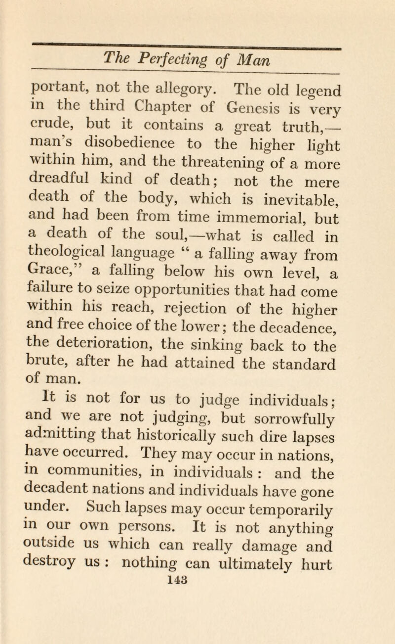 portant, not the allegory. The old legend in the third Chapter of Genesis is very crude, but it contains a great truth,— man s disobedience to the higher light within him, and the threatening of a more dreadful kind of death; not the mere death of the body, which is inevitable, and had been from time immemorial, but a death of the soul,—what is called in theological language “ a falling away from Grace, ’ a falling below his own level, a failure to seize opportunities that had come within his reach, rejection of the higher and free choice of the lower; the decadence, the deterioration, the sinking back to the brute, after he had attained the standard of man. It is not for us to judge individuals; and we are not judging, but sorrowfully admitting that historically such dire lapses have occurred. They may occur in nations, in communities, in individuals : and the decadent nations and individuals have gone under. Such lapses may occur temporarily in our own persons. It is not anything outside us which can really damage and destroy us : nothing can ultimately hurt