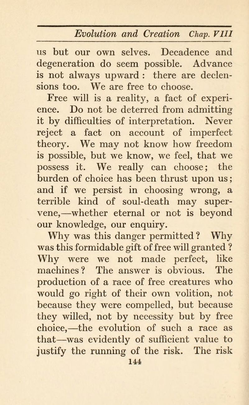 us but our own selves. Decadence and degeneration do seem possible. Advance is not always upward : there are declen¬ sions too. We are free to choose. Free will is a reality, a fact of experi¬ ence. Do not be deterred from admitting it by difficulties of interpretation. Never reject a fact on account of imperfect theory. We may not know how freedom is possible, but we know, we feel, that we possess it. We really can choose; the burden of choice has been thrust upon us; and if we persist in choosing wrong, a terrible kind of soul-death may super¬ vene,—whether eternal or not is beyond our knowledge, our enquiry. Why was this danger permitted ? Why was this formidable gift of free will granted ? Why were we not made perfect, like machines ? The answer is obvious. The production of a race of free creatures who would go right of their own volition, not because they were compelled, but because they willed, not by necessity but by free choice,—the evolution of such a race as that—was evidently of sufficient value to justify the running of the risk. The risk