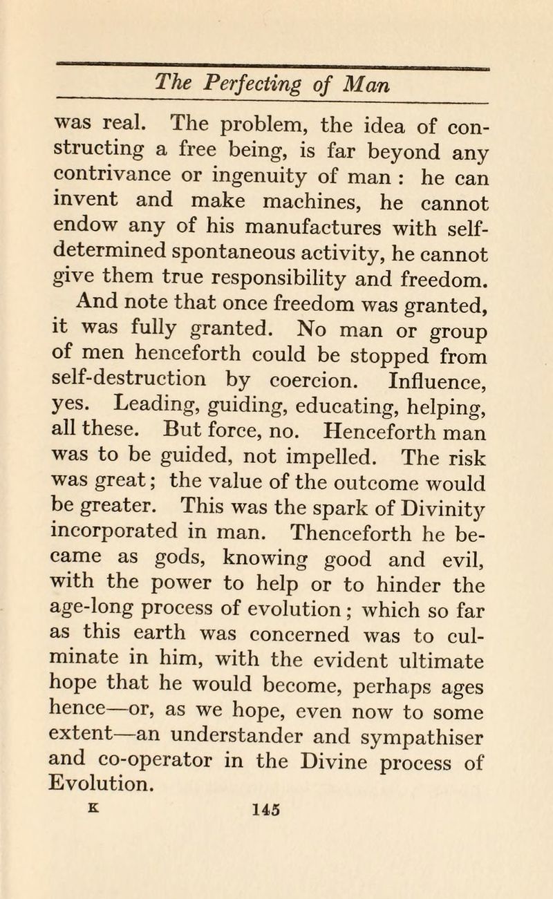 was real. The problem, the idea of con¬ structing a free being, is far beyond any contrivance or ingenuity of man : he can invent and make machines, he cannot endow any of his manufactures with self- determined spontaneous activity, he cannot give them true responsibility and freedom. And note that once freedom was granted, it was fully granted. No man or group of men henceforth could be stopped from self-destruction by coercion. Influence, yes. Leading, guiding, educating, helping, all these. But force, no. Henceforth man was to be guided, not impelled. The risk was great; the value of the outcome would be greater. This was the spark of Divinity incorporated in man. Thenceforth he be¬ came as gods, knowing good and evil, with the power to help or to hinder the age-long process of evolution; which so far as this earth was concerned was to cul¬ minate in him, with the evident ultimate hope that he would become, perhaps ages hence—or, as we hope, even now to some extent—an understander and sympathiser and co-operator in the Divine process of Evolution.