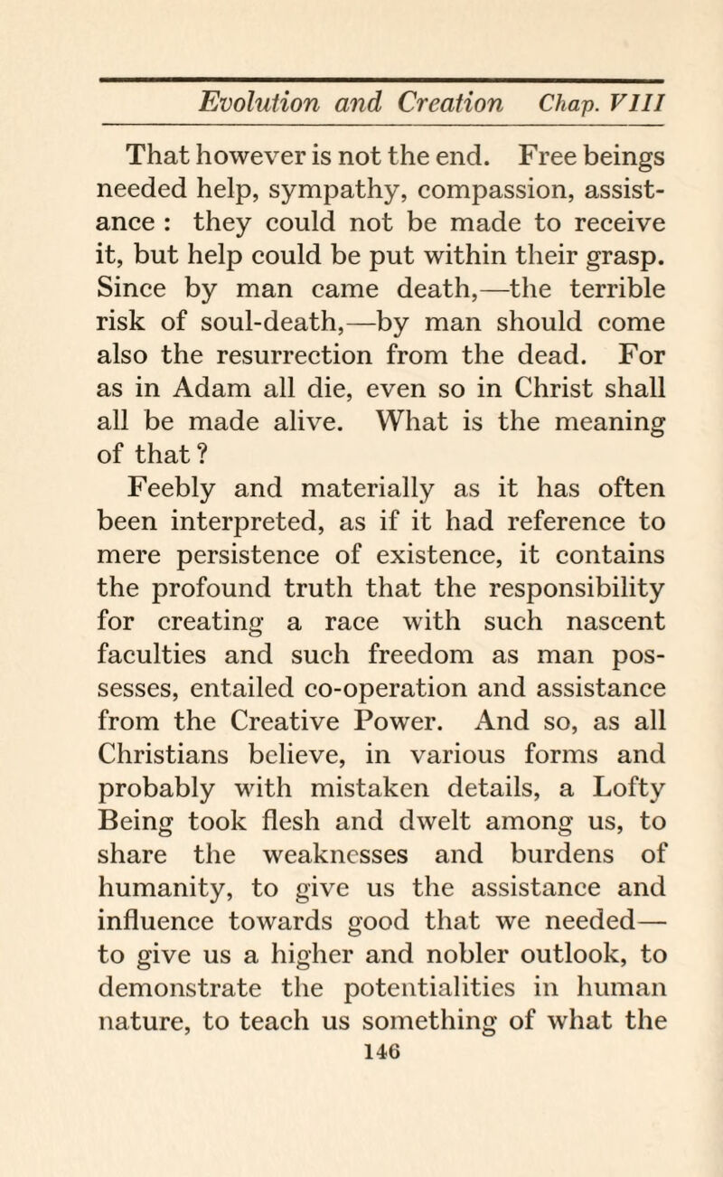 That however is not the end. Free beings needed help, sympathy, compassion, assist¬ ance : they could not be made to receive it, but help could be put within their grasp. Since by man came death,—the terrible risk of soul-death,—by man should come also the resurrection from the dead. For as in Adam all die, even so in Christ shall all be made alive. What is the meaning of that? Feebly and materially as it has often been interpreted, as if it had reference to mere persistence of existence, it contains the profound truth that the responsibility for creating a race with such nascent faculties and such freedom as man pos¬ sesses, entailed co-operation and assistance from the Creative Power. And so, as all Christians believe, in various forms and probably with mistaken details, a Lofty Being took flesh and dwelt among us, to share the weaknesses and burdens of humanity, to give us the assistance and influence towards good that we needed— to give us a higher and nobler outlook, to demonstrate the potentialities in human nature, to teach us something of what the
