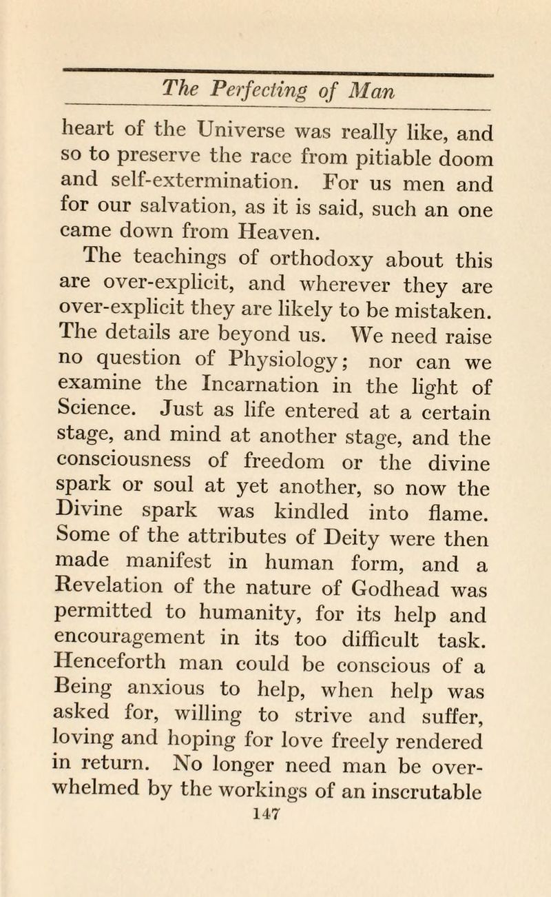 heart of the Universe was really like, and so to preserve the race from pitiable doom and self-extermination. For us men and for our salvation, as it is said, such an one came down from Heaven. The teachings of orthodoxy about this are over-explicit, and wherever they are over-explicit they are likely to be mistaken. The details are beyond us. We need raise no question of Physiology; nor can we examine the Incarnation in the light of Science. Just as life entered at a certain stage, and mind at another stage, and the consciousness of freedom or the divine spark or soul at yet another, so now the Divine spark was kindled into flame. Some of the attributes of Deity were then made manifest in human form, and a Revelation of the nature of Godhead was permitted to humanity, for its help and encouragement in its too difficult task. Henceforth man could be conscious of a Being anxious to help, when help was asked for, willing to strive and suffer, loving and hoping for love freely rendered in return. No longer need man be over¬ whelmed by the workings of an inscrutable