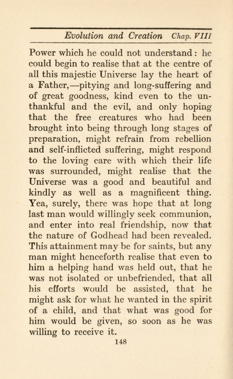 Power which he could not understand: he could begin to realise that at the centre of all this majestic Universe lay the heart of a Father,—pitying and long-suffering and of great goodness, kind even to the un¬ thankful and the evil, and only hoping that the free creatures who had been brought into being through long stages of preparation, might refrain from rebellion and self-inflicted suffering, might respond to the loving care with which their life was surrounded, might realise that the Universe was a good and beautiful and kindly as well as a magnificent thing. Yea, surely, there was hope that at long- last man would willingly seek communion, and enter into real friendship, now that the nature of Godhead had been revealed. This attainment may be for saints, but any man might henceforth realise that even to him a helping hand was held out, that he was not isolated or unbefriended, that all his efforts would be assisted, that he might ask for what he wanted in the spirit of a child, and that what was good for him would be given, so soon as he was willing to receive it.