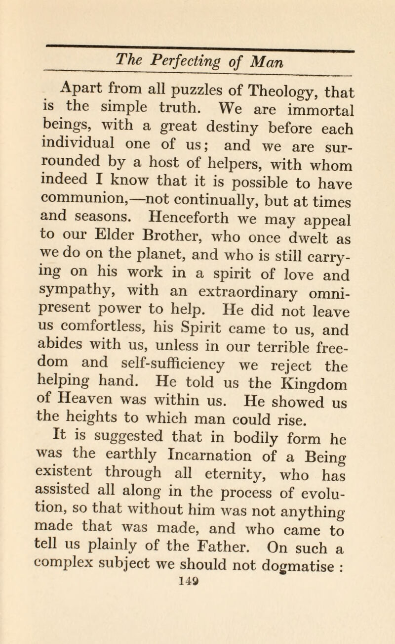 Apart from all puzzles of Theology, that is the simple truth. We are immortal beings, with a great destiny before each individual one of us; and we are sur¬ rounded by a host of helpers, with whom indeed I know that it is possible to have communion,—not continually, but at times and seasons. Henceforth we may appeal to our Elder Brother, who once dwelt as we do on the planet, and who is still carry¬ ing on his work in a spirit of love and sympathy, with an extraordinary omni¬ present power to help. He did not leave us comfortless, his Spirit came to us, and abides with us, unless in our terrible free¬ dom and self-sufficiency we reject the helping hand. He told us the Kingdom of Heaven was within us. He showed us the heights to which man could rise. It is suggested that in bodily form he was the earthly Incarnation of a Being existent through all eternity, who has assisted all along in the process of evolu¬ tion, so that without him was not anything made that was made, and who came to tell us plainly of the Father. On such a complex subject we should not dogmatise :