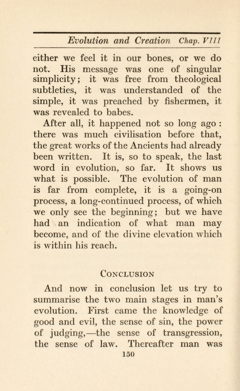 either we feel it in our bones, or we do not. His message was one of singular simplicity; it was free from theological subtleties, it was understanded of the simple, it was preached by fishermen, it was revealed to babes. After all, it happened not so long ago : there was much civilisation before that, the great works of the Ancients had already been written. It is, so to speak, the last word in evolution, so far. It shows us what is possible. The evolution of man is far from complete, it is a going-on process, a long-continued process, of which we only see the beginning; but we have had an indication of what man may become, and of the divine elevation which is within his reach. Conclusion And now in conclusion let us try to summarise the two main stages in man’s evolution. First came the knowledge of good and evil, the sense of sin, the power of judging,—the sense of transgression, the sense of law. Thereafter man was