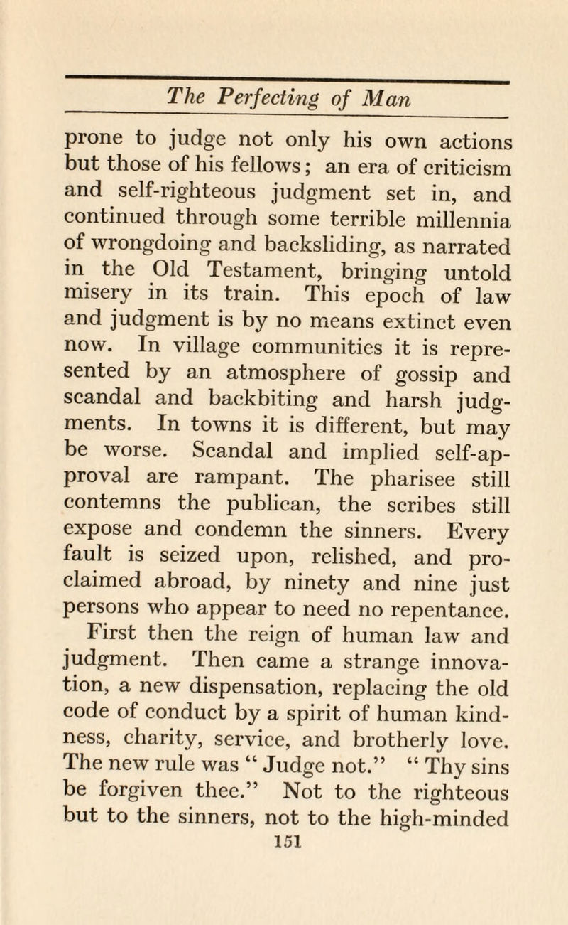 prone to judge not only his own actions but those of his fellows; an era of criticism and self-righteous judgment set in, and continued through some terrible millennia of wrongdoing and backsliding, as narrated in the Old Testament, bringing untold misery in its train. This epoch of law and judgment is by no means extinct even now. In village communities it is repre¬ sented by an atmosphere of gossip and scandal and backbiting and harsh judg¬ ments. In towns it is different, but may be worse. Scandal and implied self-ap¬ proval are rampant. The pharisee still contemns the publican, the scribes still expose and condemn the sinners. Every fault is seized upon, relished, and pro¬ claimed abroad, by ninety and nine just persons who appear to need no repentance. First then the reign of human law and judgment. Then came a strange innova¬ tion, a new dispensation, replacing the old code of conduct by a spirit of human kind¬ ness, charity, service, and brotherly love. The new rule was “ Judge not.” “ Thy sins be forgiven thee.” Not to the righteous but to the sinners, not to the high-minded