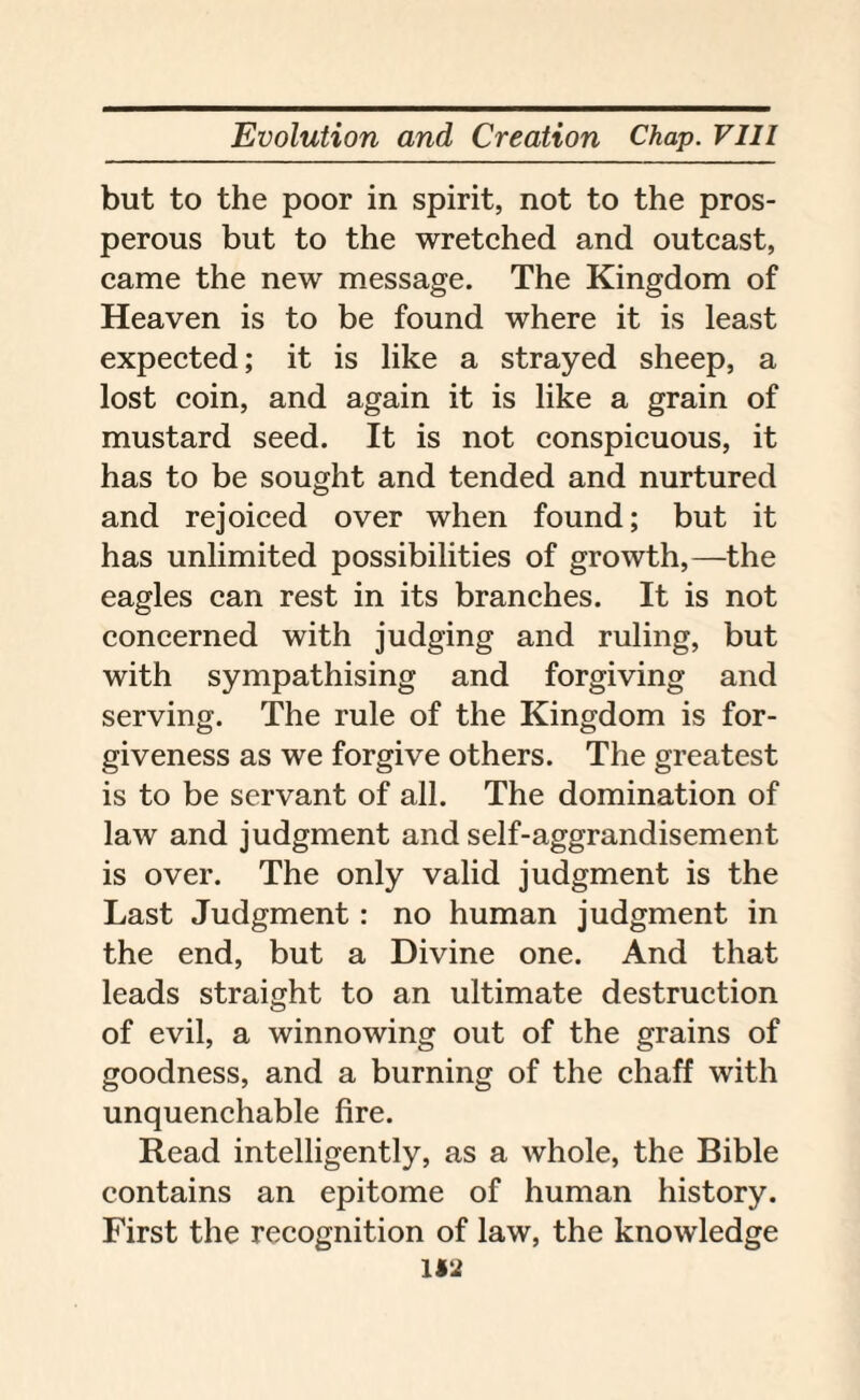 but to the poor in spirit, not to the pros¬ perous but to the wretched and outcast, came the new message. The Kingdom of Heaven is to be found where it is least expected; it is like a strayed sheep, a lost coin, and again it is like a grain of mustard seed. It is not conspicuous, it has to be sought and tended and nurtured and rejoiced over when found; but it has unlimited possibilities of growth,—the eagles can rest in its branches. It is not concerned with judging and ruling, but with sympathising and forgiving and serving. The rule of the Kingdom is for¬ giveness as we forgive others. The greatest is to be servant of all. The domination of law and judgment and self-aggrandisement is over. The only valid judgment is the Last Judgment : no human judgment in the end, but a Divine one. And that leads straight to an ultimate destruction of evil, a winnowing out of the grains of goodness, and a burning of the chaff with unquenchable fire. Read intelligently, as a whole, the Bible contains an epitome of human history. First the recognition of law, the knowledge