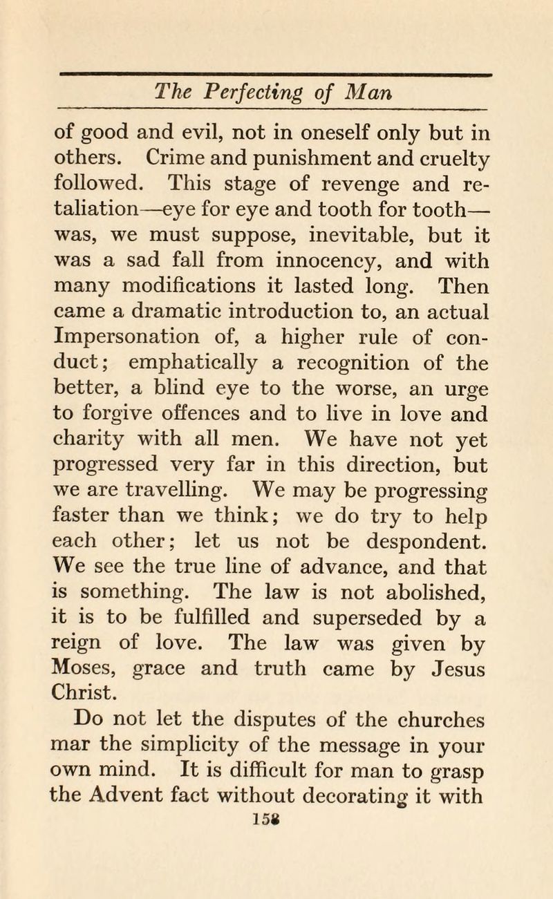 of good and evil, not in oneself only but in others. Crime and punishment and cruelty followed. This stage of revenge and re¬ taliation—eye for eye and tooth for tooth— was, we must suppose, inevitable, but it was a sad fall from innocency, and with many modifications it lasted long. Then came a dramatic introduction to, an actual Impersonation of, a higher rule of con¬ duct; emphatically a recognition of the better, a blind eye to the worse, an urge to forgive offences and to live in love and charity with all men. We have not yet progressed very far in this direction, but we are travelling. We may be progressing faster than we think; we do try to help each other; let us not be despondent. We see the true line of advance, and that is something. The law is not abolished, it is to be fulfilled and superseded by a reign of love. The law was given by Moses, grace and truth came by Jesus Christ. Do not let the disputes of the churches mar the simplicity of the message in your own mind. It is difficult for man to grasp the Advent fact without decorating it with 158
