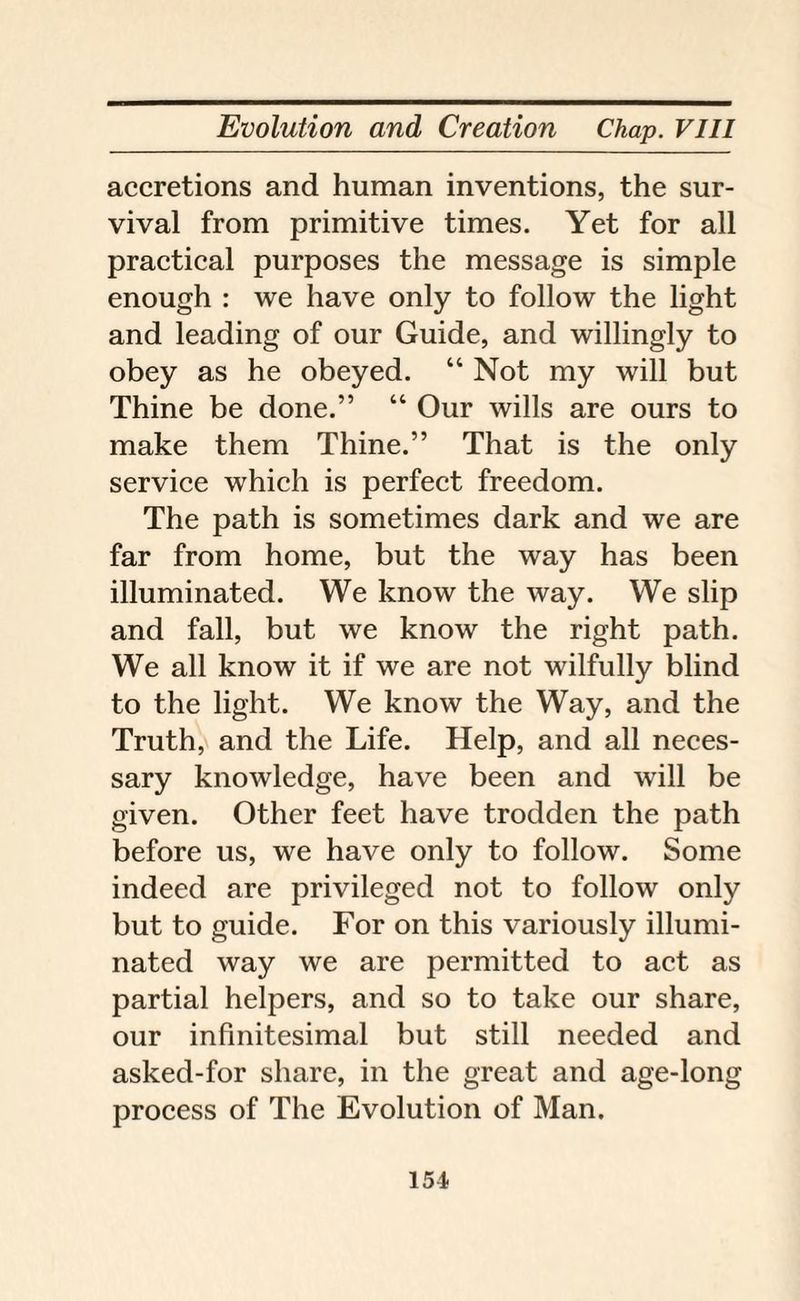 accretions and human inventions, the sur¬ vival from primitive times. Yet for all practical purposes the message is simple enough : we have only to follow the light and leading of our Guide, and willingly to obey as he obeyed. “ Not my will but Thine be done.” “ Our wills are ours to make them Thine.” That is the only service which is perfect freedom. The path is sometimes dark and we are far from home, but the way has been illuminated. We know the way. We slip and fall, but we know the right path. We all know it if we are not wilfully blind to the light. We know the Way, and the Truth, and the Life. Help, and all neces¬ sary knowledge, have been and will be given. Other feet have trodden the path before us, we have only to follow. Some indeed are privileged not to follow only but to guide. For on this variously illumi¬ nated way we are permitted to act as partial helpers, and so to take our share, our infinitesimal but still needed and asked-for share, in the great and age-long process of The Evolution of Man.