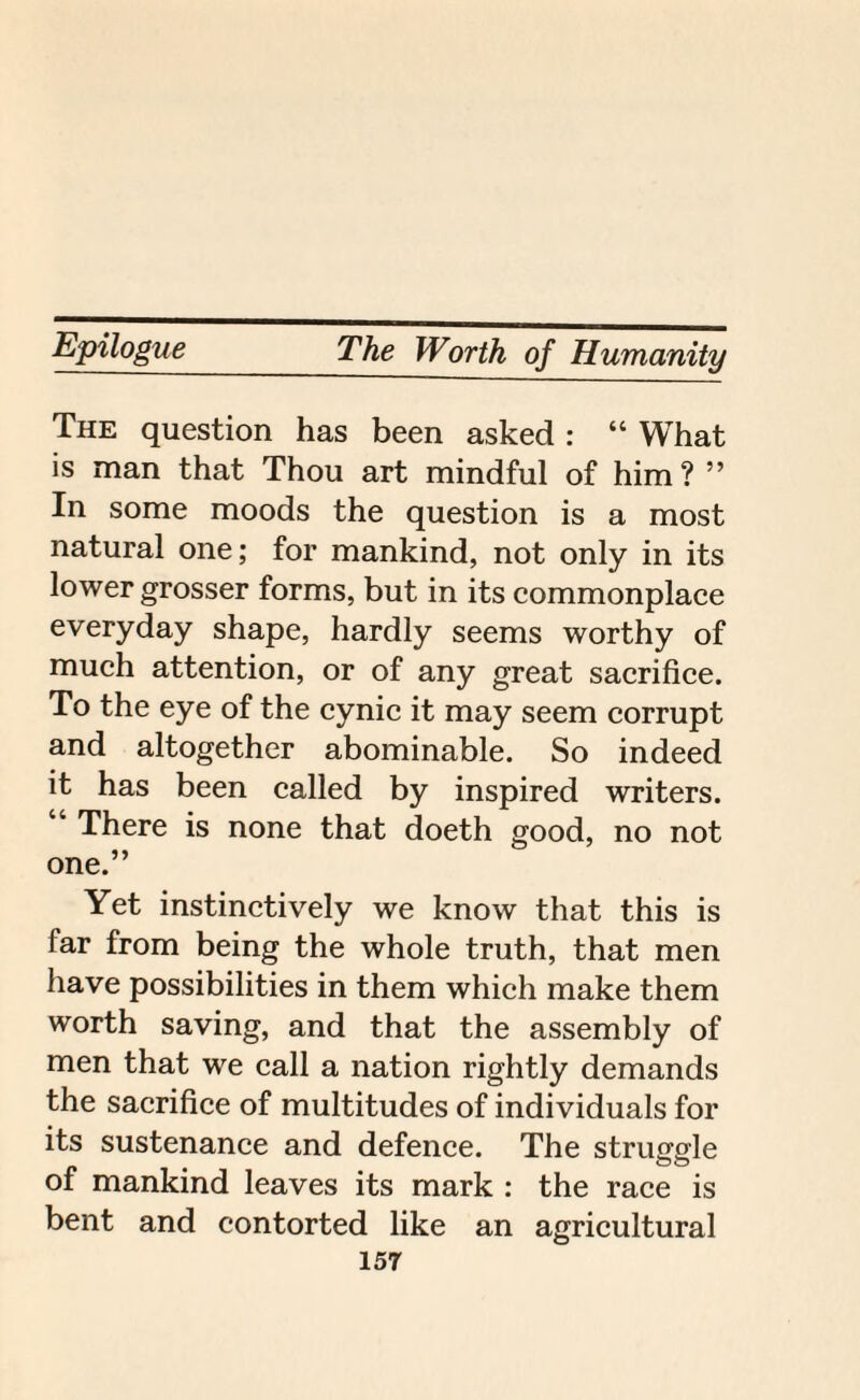 The question has been asked : “ What is man that Thou art mindful of him? ” In some moods the question is a most natural one; for mankind, not only in its lower grosser forms, but in its commonplace everyday shape, hardly seems worthy of much attention, or of any great sacrifice. To the eye of the cynic it may seem corrupt and altogether abominable. So indeed it has been called by inspired writers. “ There is none that doeth good, no not one.” Yet instinctively we know that this is far from being the whole truth, that men have possibilities in them which make them worth saving, and that the assembly of men that we call a nation rightly demands the sacrifice of multitudes of individuals for its sustenance and defence. The struggle of mankind leaves its mark : the race is bent and contorted like an agricultural