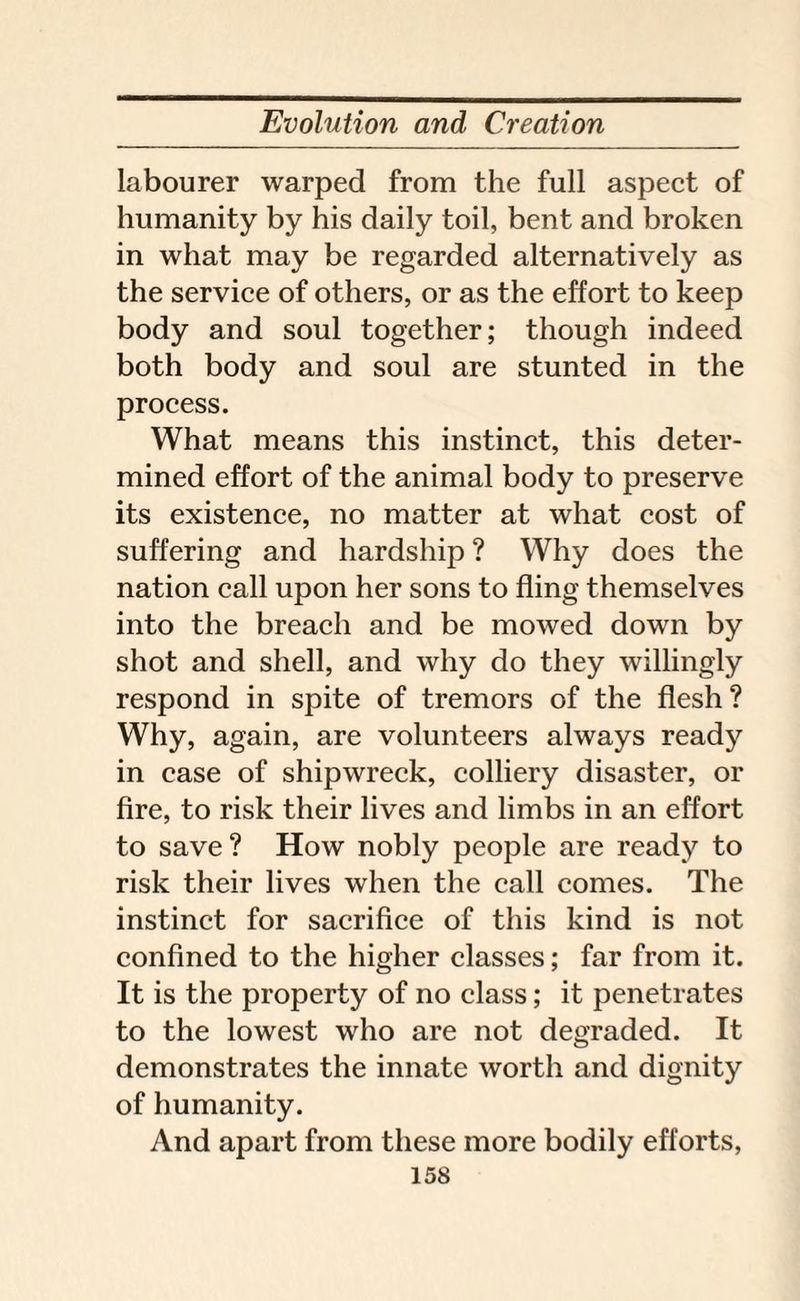 labourer warped from the full aspect of humanity by his daily toil, bent and broken in what may be regarded alternatively as the service of others, or as the effort to keep body and soul together; though indeed both body and soul are stunted in the process. What means this instinct, this deter¬ mined effort of the animal body to preserve its existence, no matter at what cost of suffering and hardship ? Why does the nation call upon her sons to fling themselves into the breach and be mowed down by shot and shell, and why do they willingly respond in spite of tremors of the flesh ? Why, again, are volunteers always ready in case of shipwreck, colliery disaster, or fire, to risk their lives and limbs in an effort to save? How nobly people are ready to risk their lives when the call comes. The instinct for sacrifice of this kind is not confined to the higher classes; far from it. It is the property of no class; it penetrates to the lowest who are not degraded. It demonstrates the innate worth and dignity of humanity. And apart from these more bodily efforts,