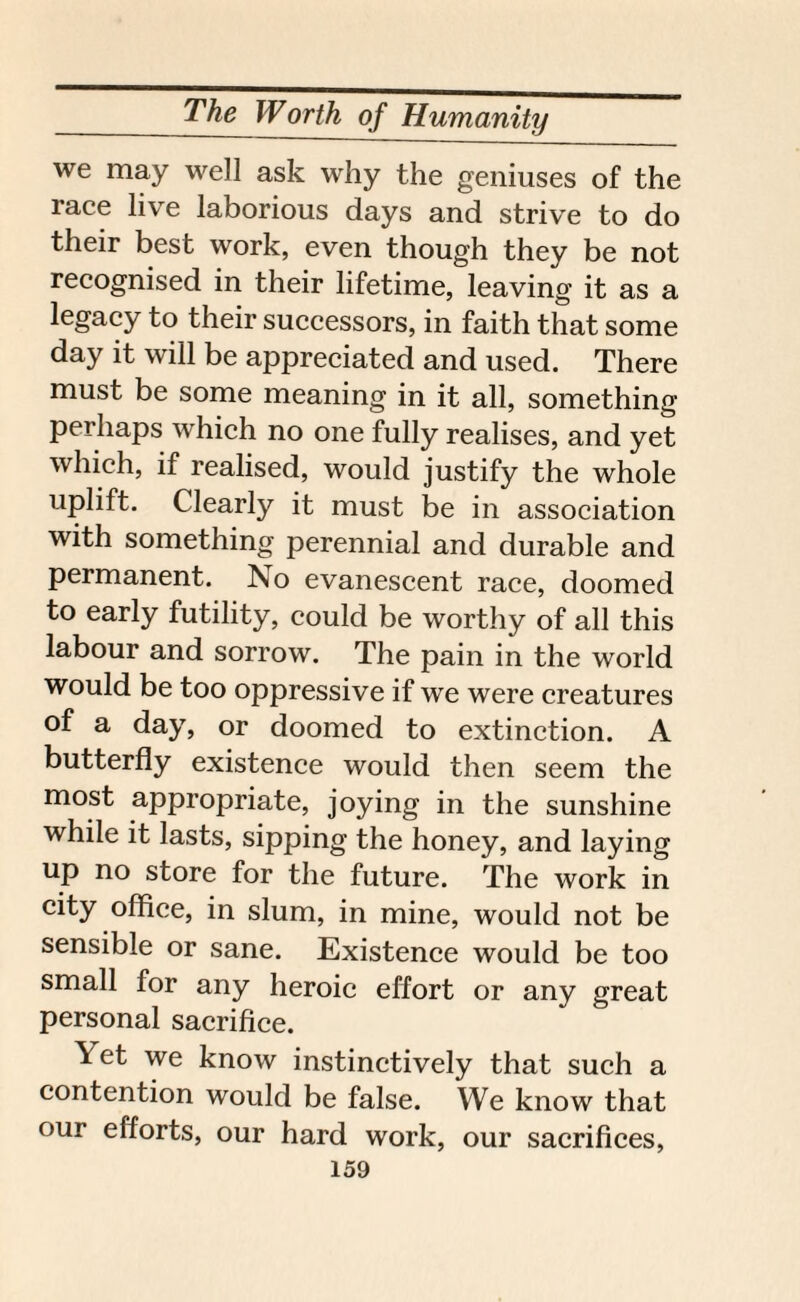 we may well ask why the geniuses of the race live laborious days and strive to do their best work, even though they be not recognised in their lifetime, leaving it as a legacy to their successors, in faith that some day it will be appreciated and used. There must be some meaning in it all, something perhaps which no one fully realises, and yet which, if realised, would justify the whole uplift. Clearly it must be in association with something perennial and durable and permanent. !No evanescent race, doomed to early futility, could be worthy of all this labour and sorrow. The pain in the world would be too oppressive if we were creatures of a day, or doomed to extinction. A butterfly existence would then seem the most appropriate, joying in the sunshine while it lasts, sipping the honey, and laying up no store for the future. The work in city office, in slum, in mine, would not be sensible or sane. Existence would be too small for any heroic effort or any great personal sacrifice. Yet we know instinctively that such a contention would be false. We know that our efforts, our hard work, our sacrifices,