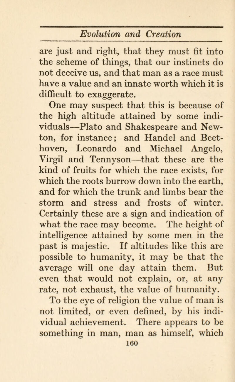 are just and right, that they must fit into the scheme of things, that our instincts do not deceive us, and that man as a race must have a value and an innate worth which it is difficult to exaggerate. One may suspect that this is because of the high altitude attained by some indi¬ viduals—Plato and Shakespeare and New¬ ton, for instance; and Handel and Beet¬ hoven, Leonardo and Michael Angelo, Virgil and Tennyson—that these are the kind of fruits for which the race exists, for which the roots burrow down into the earth, and for which the trunk and limbs bear the storm and stress and frosts of winter. Certainly these are a sign and indication of what the race may become. The height of intelligence attained by some men in the past is majestic. If altitudes like this are possible to humanity, it may be that the average will one day attain them. But even that would not explain, or, at any rate, not exhaust, the value of humanity. To the eye of religion the value of man is not limited, or even defined, by his indi¬ vidual achievement. There appears to be something in man, man as himself, which