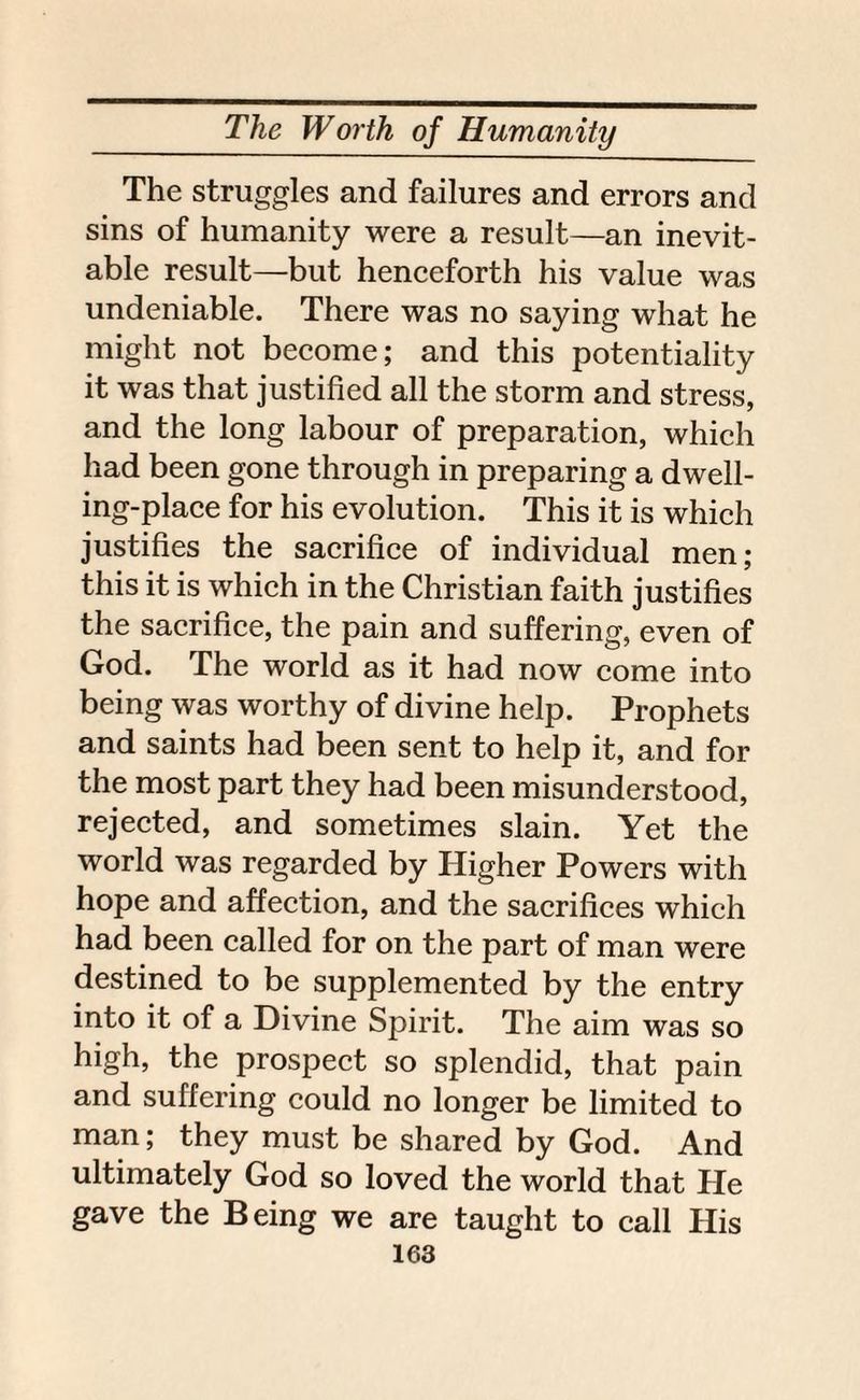 The struggles and failures and errors and sins of humanity were a result—an inevit¬ able result—but henceforth his value was undeniable. There was no saying what he might not become; and this potentiality it was that justified all the storm and stress, and the long labour of preparation, which had been gone through in preparing a dwell¬ ing-place for his evolution. This it is which justifies the sacrifice of individual men; this it is which in the Christian faith justifies the sacrifice, the pain and suffering, even of God. The world as it had now come into being was worthy of divine help. Prophets and saints had been sent to help it, and for the most part they had been misunderstood, rejected, and sometimes slain. Yet the world was regarded by Higher Powers with hope and affection, and the sacrifices which had been called for on the part of man were destined to be supplemented by the entry into it of a Divine Spirit. The aim was so high, the prospect so splendid, that pain and suffering could no longer be limited to man; they must be shared by God. And ultimately God so loved the world that He gave the Being we are taught to call His