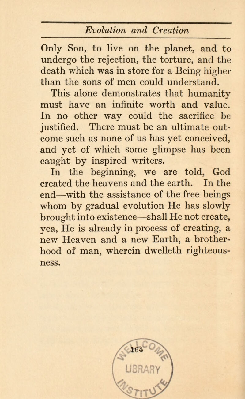 Only Son, to live on the planet, and to undergo the rejection, the torture, and the death which was in store for a Being higher than the sons of men could understand. This alone demonstrates that humanity must have an infinite worth and value. In no other way could the sacrifice be justified. There must be an ultimate out¬ come such as none of us has yet conceived, and yet of which some glimpse has been caught by inspired writers. In the beginning, we are told, God created the heavens and the earth. In the end—with the assistance of the free beings whom by gradual evolution He has slowly brought into existence—shall He not create, yea, He is already in process of creating, a new Heaven and a new Earth, a brother¬ hood of man, wherein dwelleth righteous¬ ness.